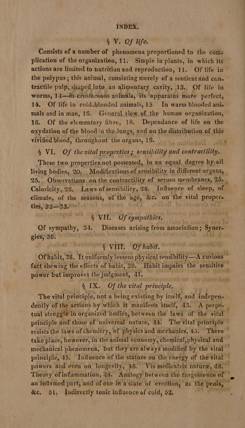 $ V. Of life. Consists of a number of phenomena proportioned to the com: plication of the organization, 11: Simple in plants, in which its ‘ actions are limited to nutrition and reproduction, 11. Of life in the polypus ; this animal, consisting merely of a sentient and con- tractile pulp, shaped into an alimentary cavity, 13, Of life in worms, 14-—it crustaceons animals, its apparatus mote perfect; 14. Of life in cold-blooded animals, 15. In warm blooded ani: mals and in man, 16. General view of the human organization, 16. Of the elementary fibre, 18. Dependance of life on the oxydation of the blood iu the lungs, and on the distribution of this vivified blood, ‘throughout’ the organs, 19. He Es ER § VIL Of ‘the vital properties ; : sensibility and Rohan These two properties not possessed, in an equal, degree byall ot Li! living bodies, 20, . Modifications of sensibility i in different organs, 25, Observations. on the contractility of serous membranes, 25. . Caloricity,, 26. Laws of sensibility, 28. Influence of sleep, of climate, of the Moron of the age, “&amp;e on thé aie proper: te, GE MUSÉE Moly io! mi | ale on} et § VIT. de où pps | Of Aria ll 34. af ai arising from association ; Syner- nr de ne , : ù à, (00 tait 22% SE VEIT. “OF habit. Ofhabit, 38. Tt uniformly lessens physical sonsibility—A curious fact shewing | the effects of habit, 39. Habit i impairs the sensitive | power ‘but i improves the judgment, ay, § ie Of the vital principle The vital principle, not a being existing by itself, and ‘indepen- dently of the actions by which it manifests itself, 43. A perpe- ; tual struggle in organized bodies, between the laws of the vital principle and those of universal nature, 44. The vital principle resists the laws of chemitry, ‘of physics and mechanics, 45. There ° take place, however, in the animal economy, chemical,physical and — mechanical phenomena, but they are always modified by the vital t principle, 45. Influence of the stature on the’ energy of the vier | powers and even on longevity, 46. Vis medicatrix nature, 48. Theory ‘of inflammation, 48. Analogy between the tnrgescence af ? an inflamed part, and of one in a state of erection, as the penis, © &amp;e. 51, Indirectly tonic influence of cold, 52. 5 BE. \
