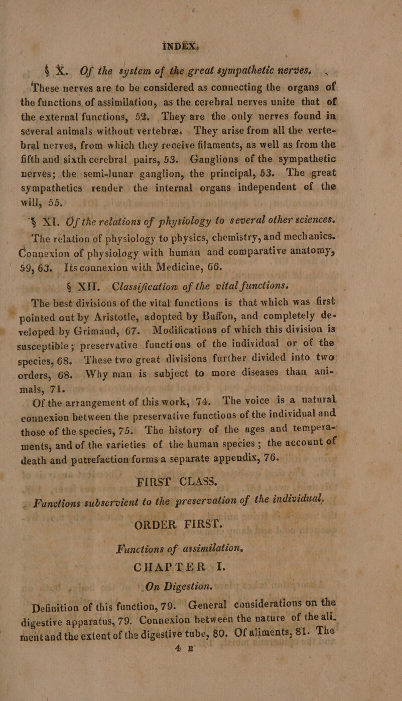 § X. Of the system of the great sympathetic nerves. These nerves are to be considered as connecting the organs of the functions, of assimilation, as the cerebral nerves unite that of the external functions, 52. They are the only nerves found in several animals without vertebra. . They arise from all the verte- bral nerves, from which they receive filaments, as well as from the fifth and sixth cerebral pairs, 53. Ganglions of the sympathetic nerves; the semi-lunar ganglion, the principal, 53. The great sympathetics render the internal organs independent of the will, 55, % XL Of the relations of physiology to several other sciences. The relation of physiology to physics, chemistry, and mechanics. Connexion of physiology with human and comparative anatomy, 59,63. Its connexion with Medicine, 66. § XII. Classification of the vital functions. The best divisions of the vital functions is that which was first © pointed out by Aristotle, adopted by Buffon, and completely de- » veloped: by Grimaud, 67. Modifications of which this division is susceptible; preservative functions of the individual or of the species, 68. These two great divisions further divided into two orders, 68. Why man is subject to more diseases than ani- mals, 71.. : Of the arrangement of this work, 74. ‘The voice is a natural connexion between the preservative functions of the individual and those of the species, 75. The history of the ages and tempera~ ments, and of the varieties of the human species ; the account of death and putrefaction forms a separate appendix, 76. : te ee FIRST CLASS. _ Functions subservient to the preservation of the individual, | _ ORDER FIRST. : Functions of assimilation. CHAPTER I. .On Digestion. Definition of this function, 79. General considerations on the digestive apparatus, 79. Connexion between the nature of the ali. ment and the extent of the digestive tube, 80. Of aliments, 81. The Ae ee sneha ia