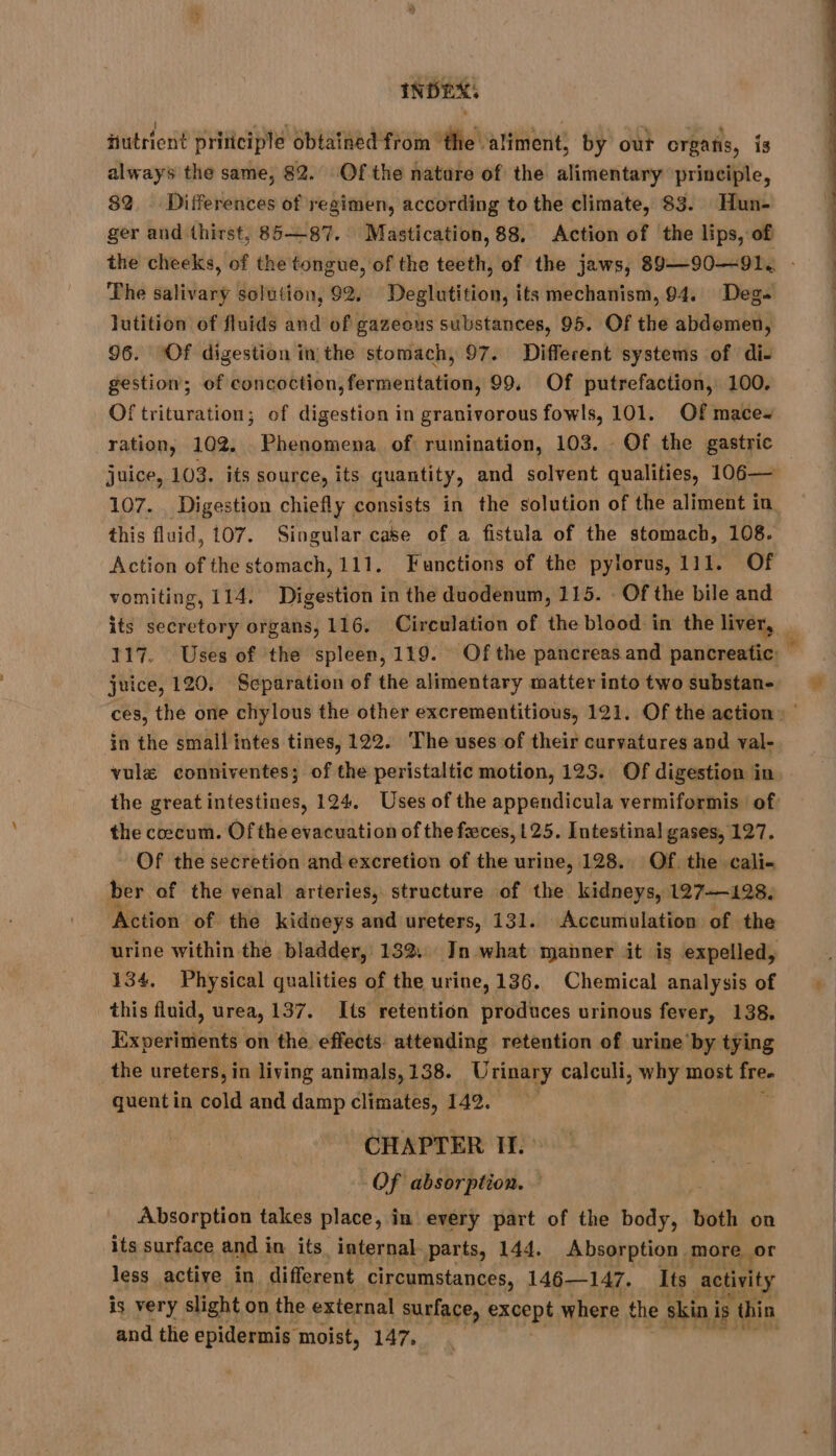 futrient priticiple obtained from the aliment, by out organs, is always the same, 82. Of the nature of the alimentary principle, 82. Differences of regimen, according to the climate, 83. Hun- ger and thirst, 85—87. Mastication, 88, Action of the lips, of The salivary solution, 92. Deglutition, its mechanism, 94. Deg. lutition of fluids and of gazeous substances, 95. Of the abdemen, 96. Of digestion in the stomach, 97. Different systems of di- gestion; of concoction, fermentation, 99. Of putrefaction, 100. Of trituration; of digestion in granivorous fowls, 101. Of mace~ ration, 102. Phenomena of rumination, 103. Of the gastric juice, 103. its source, its quantity, and solvent qualities, 106— 107. Digestion chiefly consists in the solution of the aliment in this fluid, 107. Singular case of a fistula of the stomach, 108. Action of the stomach, 111. Functions of the pylorus, 111. Of vomiting, 114. Digestion in the duodenum, 115. Of the bile and juice, 120. Separation of the alimentary matter into two substan- in the small intes tines, 122. The uses of their curvatures and val- vulæ conniventes; of the peristaltic motion, 125. Of digestion in the coccum. Of the evacuation of the feces, 125. Intestinal gases, 127. Of the secretion and excretion of the urine, 128. Of the cali- ber of the venal arteries, structure of the kidneys, 127198. Action of the kidneys and ureters, 131. Accumulation of the 134, Physical qualities of the urine, 136. Chemical analysis of this fluid, urea, 137. Its retention produces urinous fever, 138, Experiments on the effects attending retention of urine by tying the ureters, in living animals, 138. U rinary calculi, why most re quentin cold and damp climates, 142. - CHAPTER II.» Of absorption. — Absorption takes place, in every part of the body, both on its surface and in its. internal parts, 144. Absorption more or less active in different circumstances, 146—147. Its activity is very slight on the external surface, except where the skin i is thin and the epidermis moist, 147,