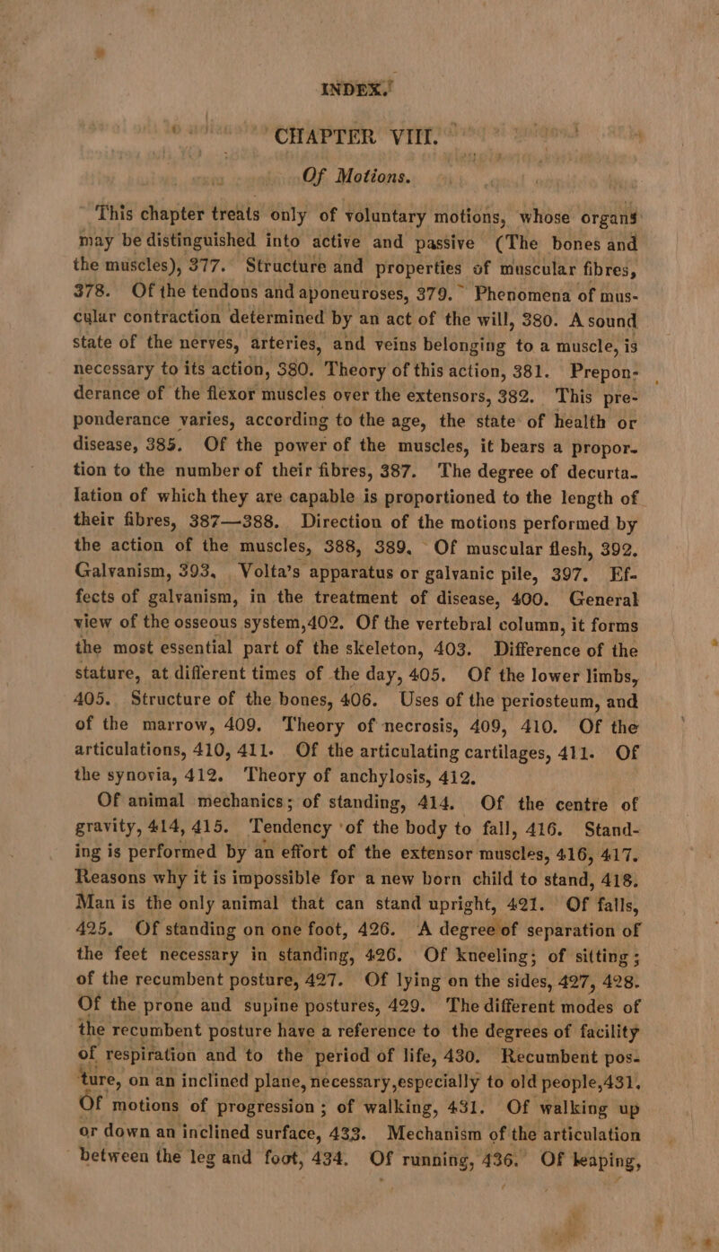 mae “CHAPTER VIII.” | Of Motions. | This chapter treats only of voluntary motions, whose organs may be distinguished into active and passive (The bones and the muscles), 377. Structure and properties of muscular fibres, 378. Of the tendons and aponeuroses, 379. Phenomena of mus- cular contraction determined by an act of the will, 380. A sound state of the nerves, arteries, and veins belonging to a muscle, is necessary to its action, 380. Theory of this action, 381. Prepon- derance of the flexor muscles over the extensors, 382. This pre- ponderance varies, according to the age, the state of health or disease, 385. Of the power of the muscles, it bears a propor- tion to the number of their fibres, 387. The degree of decurta. lation of which they are capable is proportioned to the length of their fibres, 387—388. Direction of the motions performed by the action of the muscles, 388, 389, Of muscular flesh, 392, Galvanism, 393, Volta’s apparatus or galvanic pile, 397. Ef- fects of galvanism, in the treatment of disease, 400. General view of the osseous system,402. Of the vertebral column, it forms the most essential part of the skeleton, 403. Difference of the stature, at different times of the day, 405. Of the lower limbs, — 405. Structure of the bones, 406. Uses of the periosteum, and of the marrow, 409. Theory of necrosis, 409, 410. Of the articulations, 410, 411. Of the articulating cartilages, 411. Of the synovia, 412. Theory of anchylosis, 412. Of animal mechanics; of standing, 414. Of the centre of gravity, 414, 415. Tendency ‘of the body to fall, 416. Stand- ing is performed by an effort of the extensor a eRBe: 416, 417. Reasons why it is impossible for a new born child to a 418. Man is the only animal that can stand upright, 421. or falls, 425, Of standing on one foot, 426. A degree of separation of the feet necessary in standing, 426. Of kneeling; of sitting ; of the recumbent posture, 427. Of lying on the sides, 427, 428. Of the prone and supine postures, 429. The different modes of the recumbent posture have a reference to the degrees of facility of respiration and to the period of life, 430. Recumbent pos- ture, on an inclined plane, necessary, especially to old people,431. )f motions of progression ; of walking, 431. Of walking up or down an inclined surface, 433. Mechanism of the articulation between the leg and foot, 434. sd running, 436. Of leaping, » AN