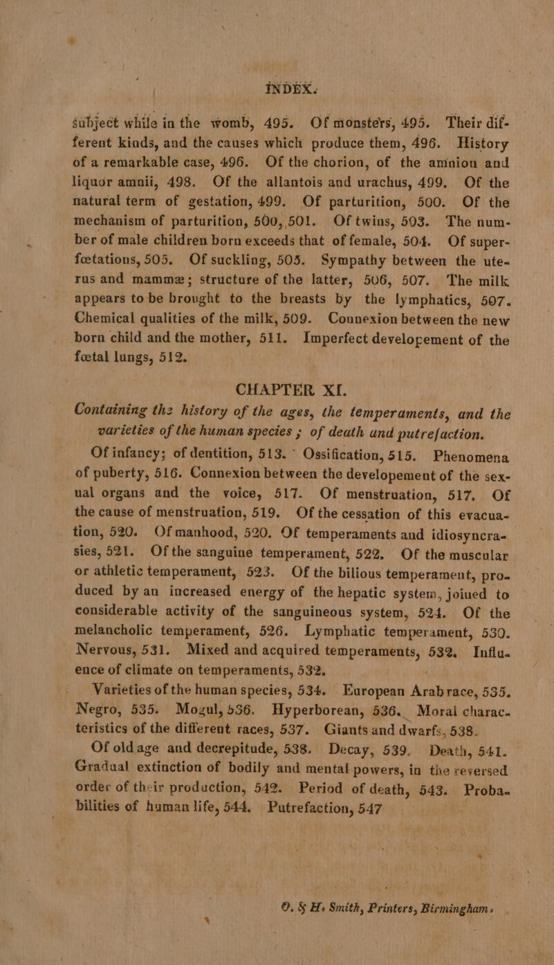 subject while in the womb, 495. Of monsters, 495. Their dif- ferent kinds, and the causes which produce them, 496. History of a remarkable case, 496. Of the chorion, of the amnion and liquor amnii, 498. Of the allantois and urachus, 499. Of the natural term of gestation, 499. Of parturition, 500. Of the mechanism of parturition, 500, 501. Of twins, 503. The num- ber of male children born exceeds that of female, 504. Of super- foetations, 505. Of suckling, 505. Sympathy between the ute- rus and mammæ; structure of the latter, 506, 507. The milk appears tobe brought to the breasts by the lymphatics, 507. Chemical qualities of the milk, 509. Counexion between the new born child and the mother, 511. Imperfect developement of the foetal lungs, 512. CHAPTER XI. Containing thz history of the ages, the temperaments, and the varieties of the human species ; of death und putrefaction. Of infancy; of dentition, 513. ° Ossification, 515. Phenomena of puberty, 516. Connexion between the developement of the sex- ual organs and the voice, 517. Of menstruation, 517, Of the cause of menstruation, 519. Of the cessation of this evacua- tion, 520. Of manhood, 520. Of temperaments and idiosyncra- sies, 521. Ofthe sanguine temperament, 522, Of the muscular or athletic temperament, 523. Of the bilious temperament, pro duced by an increased energy of the hepatic system, joined to considerable activity of the sanguineous system, 524. Of the melancholic temperament, 526. Lymphatic temperament, 530. Nervous, 531. Mixed and acquired temperaments, 532. Influ. ence of climate on temperaments, 532. ' Varieties of the human species, 534. European Arabrace, 535. Negro, 535. Mogul, 536. Hyperborean, 536. Moral charac. teristics of the different races, 537. Giants and dwarfs, 538. Of old age and decrepitude, 538. Decay, 539. Death, 541. Gradual extinction of bodily and mental powers, in the reversed order of their production, 542. Period of death, 543. Proba- bilities of human life, 544, Putrefaction, 547 ©. &amp;§ Hs Smith, Printers, Birmingham: