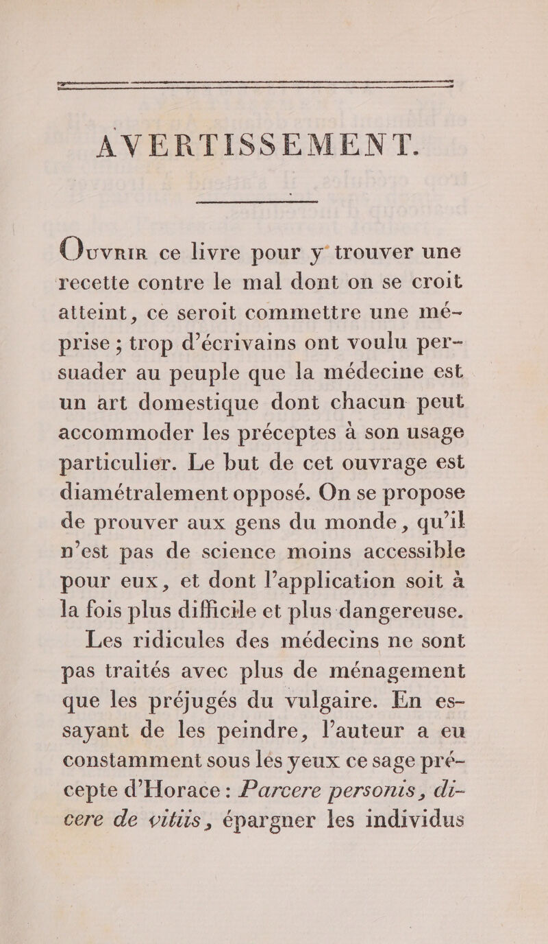 Penn AVERTISSEMENT. Ovvrir ce livre pour y trouver une recette contre le mal dont on se croit atteint, ce seroit commettre une mé- prise ; trop d'écrivains ont voulu per- suader au peuple que la médecine est un art domestique dont chacun peut accommoder les préceptes à son usage particulier. Le but de cet ouvrage est diamétralement opposé. On se propose de prouver aux gens du monde, qu’il n’est pas de science moins accessible pour eux, et dont l’application soit à la fois plus difficile et plus dangereuse. Les ridicules des médecins ne sont pas traités avec plus de ménagement que les préjugés du vulgaire. En es- sayant de les peindre, l’auteur a eu constamment sous lés yeux ce sage pré- cepte d'Horace : Parcere personis, di- cere de viliis, épargner les individus