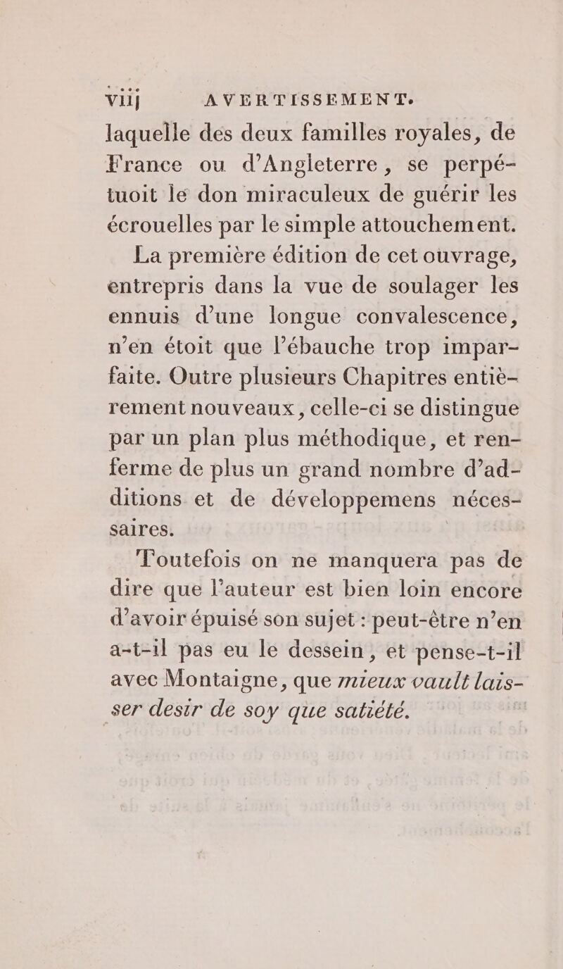 laquelle des deux familles royales, de France ou d'Angleterre, se perpé- tuoit le don miraculeux de guérir les écrouelles par le simple attouchement. La première édition de cet ouvrage, entrepris dans la vue de soulager les ennuis d’une longue convalescence, n’en étoit que l’ébauche trop impar- faite. Outre plusieurs Chapitres entiè- rement nouveaux, celle-ci se distingue par un plan plus méthodique, et ren- ferme de plus un grand nombre d’ad- ditions et de développemens néces- saires. Toutefois on ne manquera pas de dire que l’auteur est bien loin encore d’avoir épuisé son sujet : peut-être n’en a-t-1l pas eu le dessein, et pense-t-il avec Montaigne, que mieux vault lais- ser desir de soy que satiété.