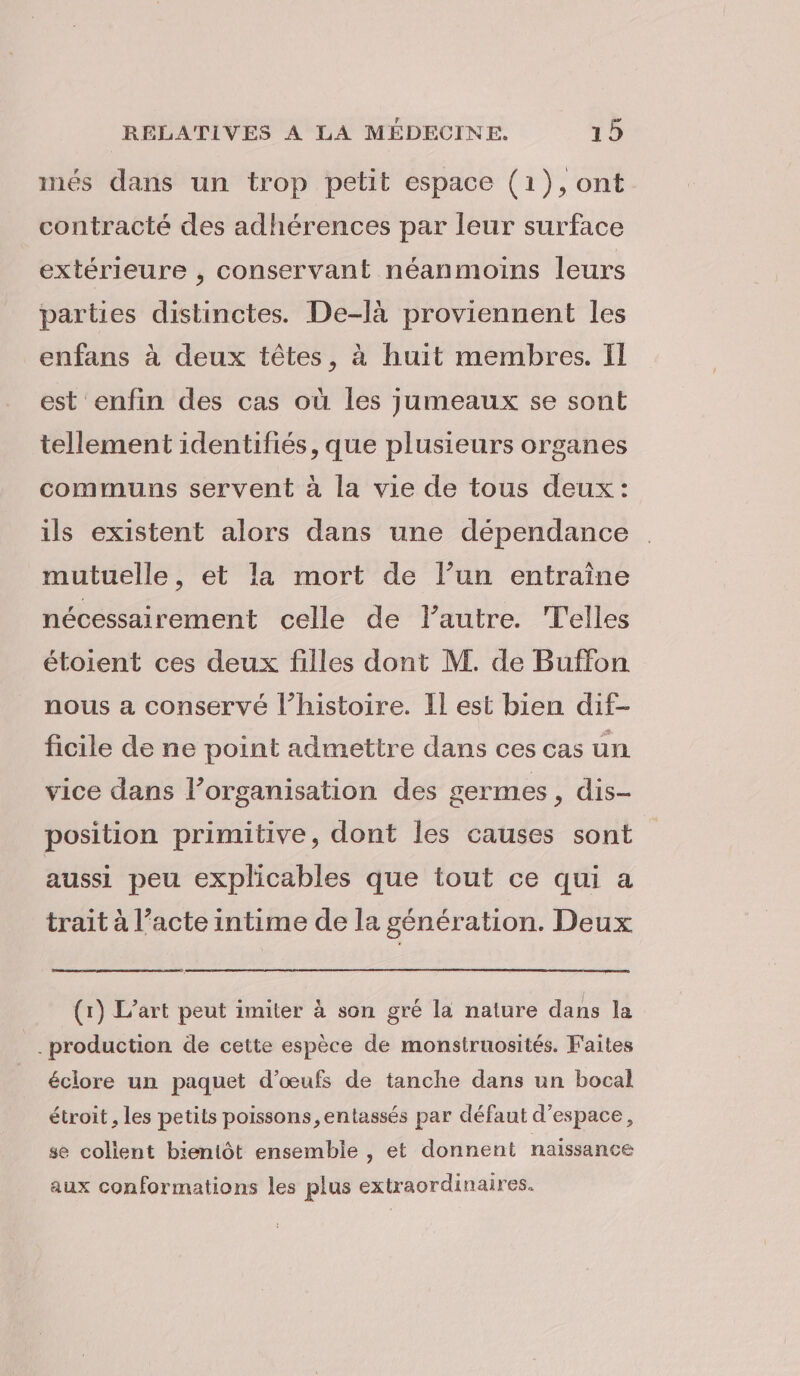 nés dans un trop petit espace (1},ont contracté des adhérences par leur surface extérieure , conservant néanmoins leurs parties distinctes. De-là proviennent les enfans à deux têtes, à huit membres. Il est enfin des cas où les jumeaux se sont tellement identifiés, que plusieurs organes communs servent à la vie de tous deux: ils existent alors dans une dépendance mutuelle, et la mort de l’un entraîne nécessairement celle de l'autre. Telles étoient ces deux filles dont M. de Buffon nous a conservé l’histoire. Il est bien dif- ficile de ne point admettre dans ces cas un vice dans l’organisation des germes, dis- position primitive, dont les causes sont aussi peu explicables que tout ce qui a trait à l’acte intime de la génération. Deux (1) L'art peut imiter à son gré la nature dans la production de cette espèce de monstruosités. Faites éclore un paquet d'œufs de tanche dans un bocal étroit , les petits poissons, entassés par défaut d'espace, se colient bientôt ensemble , et donnent naissance aux conformations les plus extraordinaires.