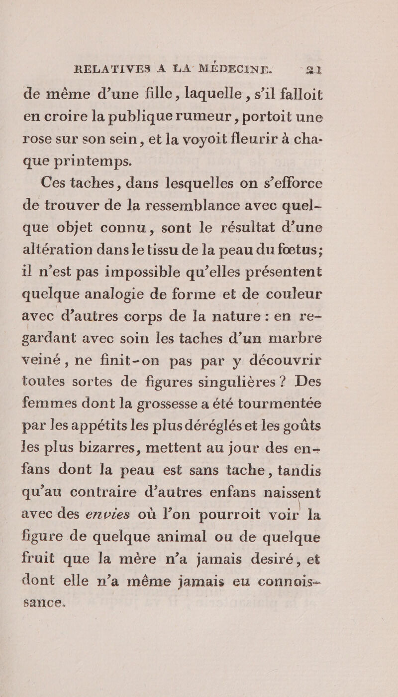 de même d’une fille, laquelle , s’il falloit en croire la publique rumeur , portoit une rose sur son sein, et la voyoit fleurir à cha- que printemps. Ces taches, dans lesquelles on s’efforce de trouver de la ressemblance avec quel- que objet connu, sont le résultat d’une altération dans le tissu de la peau du fœtus; il n’est pas impossible qu’elles présentent quelque analogie de forme et de couleur avec d’autres corps de la nature : en re- gardant avec soin les taches d’un marbre veiné , ne finit-on pas par y découvrir toutes sortes de figures singulières ? Des femmes dont la grossesse a été tourmentée par les appétits les plus déréglés et les goûts les plus bizarres, mettent au jour des en- fans dont la peau est sans tache, tandis qu’au contraire d’autres enfans naissent avec des ezvies où l’on pourroit voir la figure de quelque animal ou de quelque fruit que la mère n’a jamais desiré, et dont elle n’a même jamais eu connais- sance,