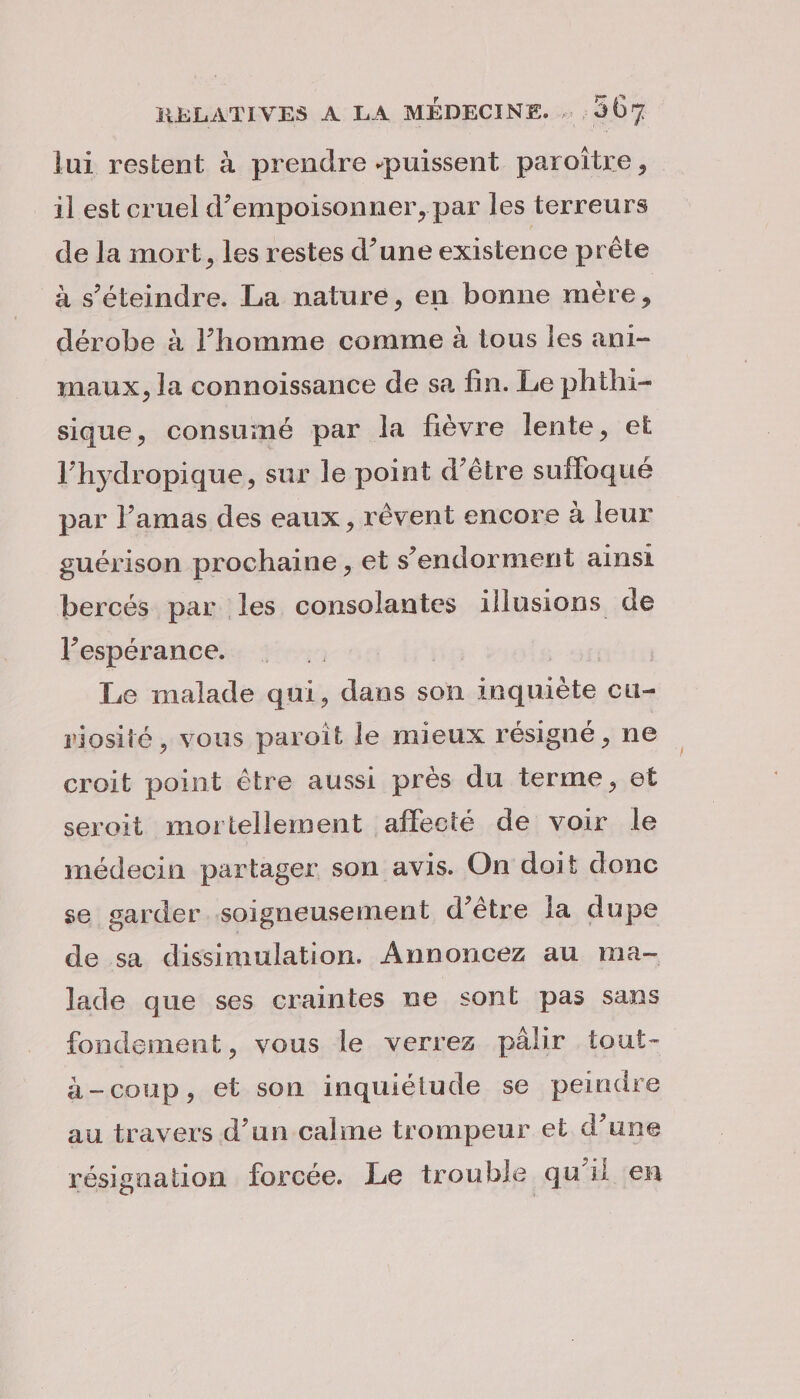 lui restent à prendre “puissent paroître, il est cruel d’empoisonner, par les terreurs de la mort, les restes d’une existence prête à s’éteindre. La nature, en bonne mère, dérobe à l’homme comme à tous les ani- maux, la connoissance de sa fin. Le phthi- sique, consumé par la fièvre lente, et l’hydropique, sur le point d’être sufloqué par l’amas des eaux, rêvent encore à leur guérison prochaine, et s'endorment ainsi bercés par les consolantes illusions de l'espérance. | Le malade qui, dans son inquiète cu- riosité, vous paroît le mieux résigné, ne croit point être aussi près du terme, et seroit mortellement affecté de voir le médecin partager son avis. On doit donc se garder soigneusement d’être la dupe de sa dissimulation. Annoncez au ma- lade que ses craintes ne sont pas sans fondement, vous le verrez pâlir tout- à-coup, et son inquiétude se peindre au travers d’un calme trompeur et d’une résignation forcée. Le trouble qu'il en