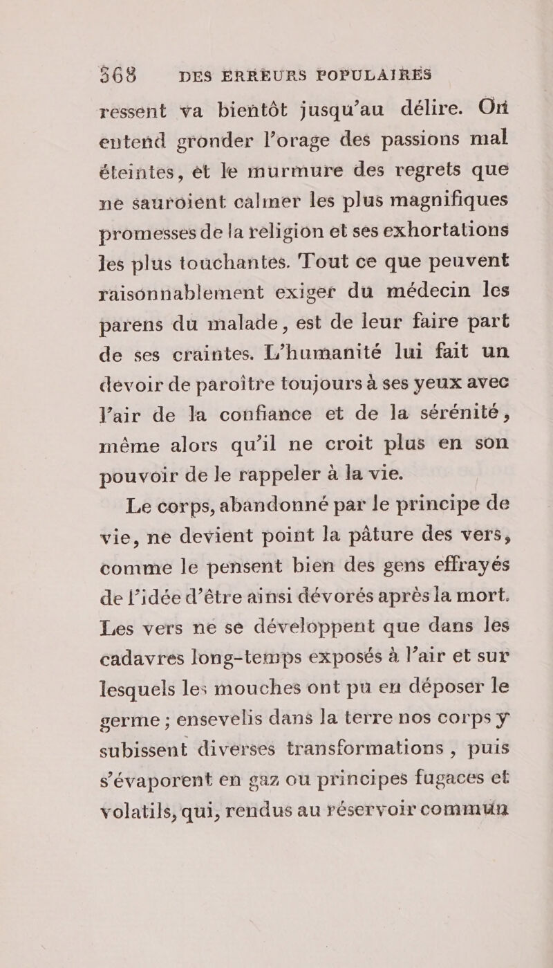 ressent va bientôt jusqu’au délire. Ori entend gronder l’orage des passions mal éteintes, èét le murmure des regrets que ne sauroient calmer les plus magnifiques promesses de la religion et ses exhortations les plus touchantes. Tout ce que peuvent raisonnablement exiger du médecin les parens du malade, est de leur faire part de ses craintes. humanité lui fait un devoir de paroître toujours à ses yeux avec V’air de la confiance et de la sérénité, même alors qu’il ne croit plus en son pouvoir de le rappeler à la vie. Le corps, abandonné par le principe de vie, ne devient point la pâture des vers, comme le pensent bien des gens effrayés de l’idée d’être ainsi dévorés après la mort. Les vers ne se développent que dans les cadavres long-temps exposés à l’air et sur lesquels les mouches ont pu eu déposer le germe ; ensevelis dans la terre nos corps ÿ subissent diverses transformations , puis s’'évaporent en gaz ou principes fugaces et volatils, qui, rendus au réservoir commun