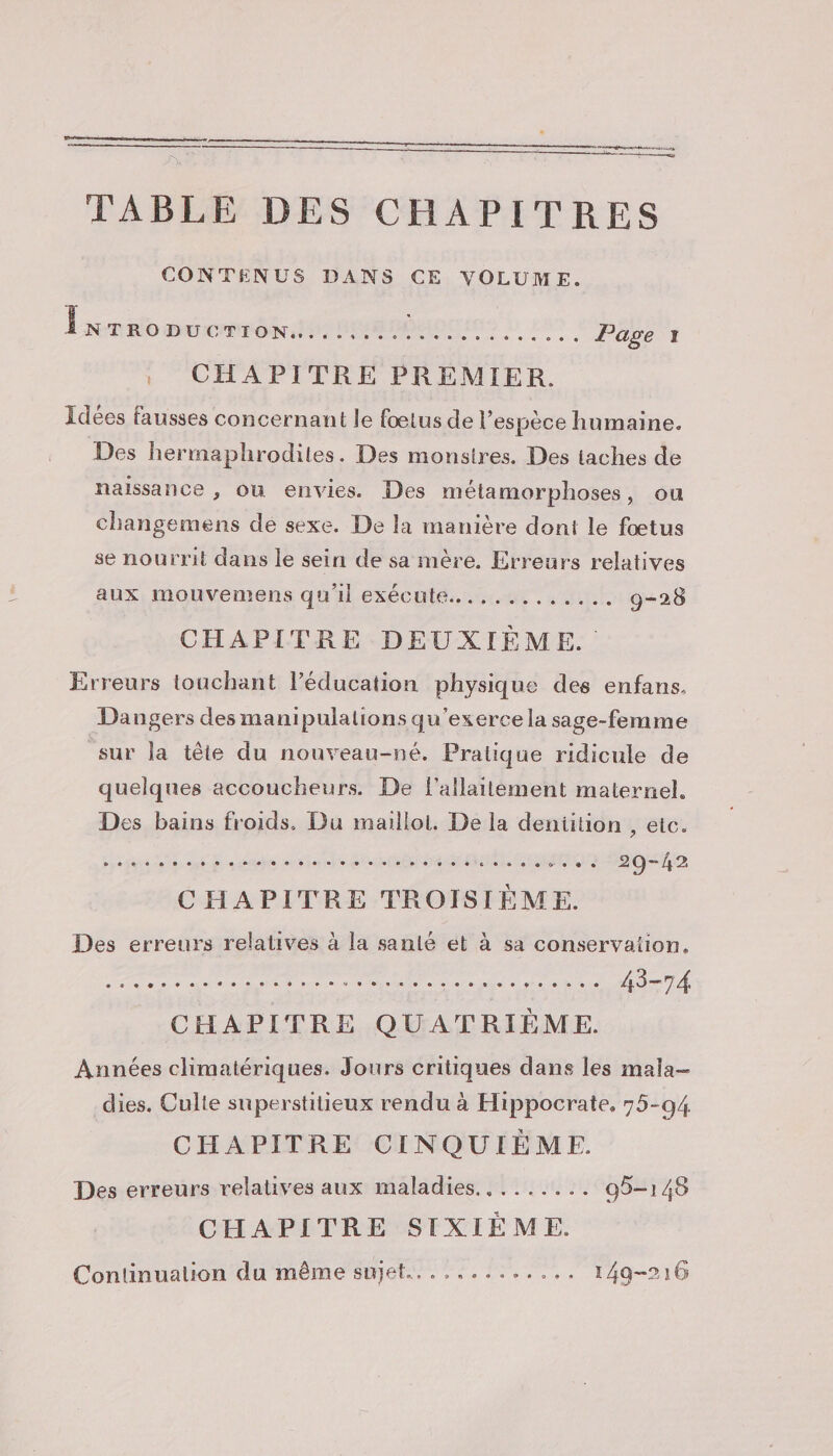 mn EN TABLE DES CHAPITRES CONTENUS DANS CE VOLUME. Lxnoncené: .. CHAPITRE PREMIER. Idées fausses concernant le fœtus de l’espèce humaine. Des hermaphrodiles. Des monstres. Des taches de naissance , où envies. Des métamorphoses, ou changemens dé sexe. De la manière dont le fœtus se nourrit dans le sein de sa mère. Erreurs relatives aux mouvemens qu'il exécute... .......... 9-28 CHAPITRE DEUXIÈME. Erreurs touchant l'éducation physique des enfans. Dangers des manipulations qu'exerce la sage-femme sur la tête du nouveau-né. Pratique ridicule de quelques accoucheurs. De l'allaitement maternel. Des bains froids. Du mailloi. De la deniition , etc. CHAPITRE TROISIÈME. Des erreurs relatives à la sanlé ét à sa conservation. pds OS EE € le rnb pe ET RP ATP LR 43-74 CHAPITRE QUATRIÈME. Années climatériques. Jours critiques dans les mala- dies. Culte superstitieux rendu à Hippocrate, 75-94 CHAPITRE CINQUIÈME. Des erreurs relatives aux maladies... ....... 95-148 CHAPITRE SIXIÈME. Continuation du même sujet... .......... 149-216