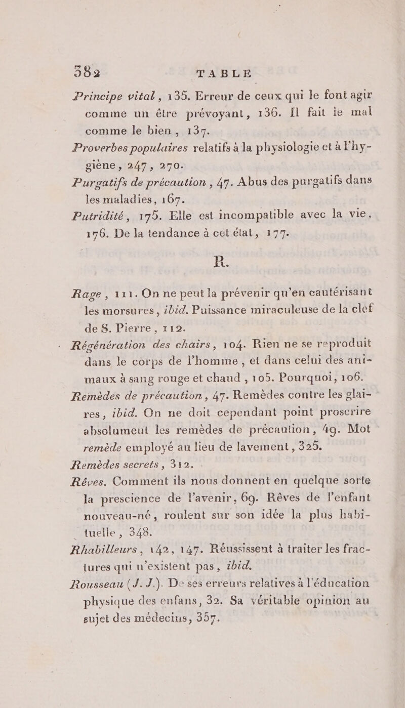 Principe vital, 135. Erreur de ceux qui le font agir comme un être prévoyant, 136. Il fait ie mal comme le bien, 137. Proverbes populaires relatifs à la physiologie et à l'hy- giène , 247, 270. Purgatifs de précaution , 47. Abus des purgatifs dans les maladies, 167. Putridité, 175. Elle est incompatible avec la vie, 176. De la tendance à cététat, 177. R. Rage, 111. On ne peut la prévenir qu'en cautérisant les morsures, ibid, Puissance miraculeuse de la clef de S. Pierre, 112. Régénération des chairs, 104. Rien ne se reproduit dans le corps de l’homme, et dans celui des ani- maux à sang rouge et chaud , 105. Pourquoi, 106. Remèdes de précaution, 47. Remèdes contre les glai- res, ibid. On ne doit cependant point proscrire absolumeut les remèdes de précaution, 49. Mot remède employé au lieu de lavement, 325. Remèdes secrets, 312. Réves. Comment ils nous donnent en quelque sorte la prescience de l’avenir, 69. Rêves de l’enfant nouveau-né, roulent sur son idée la plus habi- _tuelle, 348. Rhabilleurs, 142, 147. Réussissent à traiter les frac- iures qui n'existent pas, 2bid. Rousseau (J.J.). De ses erreurs relatives à l'éducation physique des enfans, 32. Sa véritable opinion au sujet des médecins, 357.