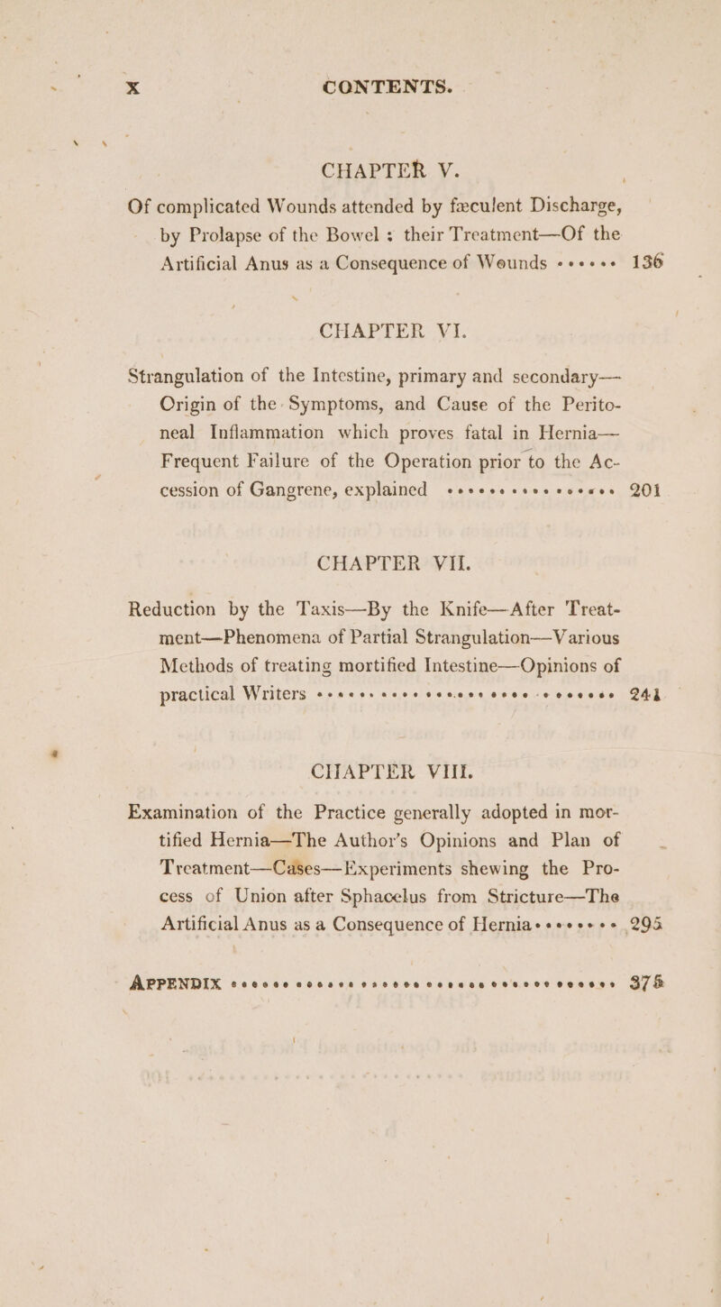 CHAPTER V. by Prolapse of the Bowel : their Treatment—Of the Artificial Anus as a Consequence of Wounds «+++s+ SS CHAPTER - V1. Strangulation of the Intestine, primary and secondary— Origin of the Symptoms, and Cause of the Perito- neal Inflammation which proves fatal in Hernia— Frequent Failure of the Operation prior to the Ac- cession of Gangrene, explained cesesesseecceues CHAPTER’ VII. Reduction by the Taxis—By the Knife—After Treat- ment—Phenomena of Partial Strangulation—V arious Methods of treating mortified Intestine—Opinions of practical Writers «+ se+s sees senses cree eoeeees CHAPTER VIt. Examination of the Practice generally adopted in mor- tified Hernia—The Author’s Opinions and Plan of Treatment—Cases— Experiments shewing the Pro- cess of Union after Sphacelus from Stricture—The Artificial Anus as a Consequence of Hernia+++« +++ APPENDIX CORECH OHHEEHRHHHSHHHKSCHOHRELHEHELEOH OEOSHED 136 201 243 378