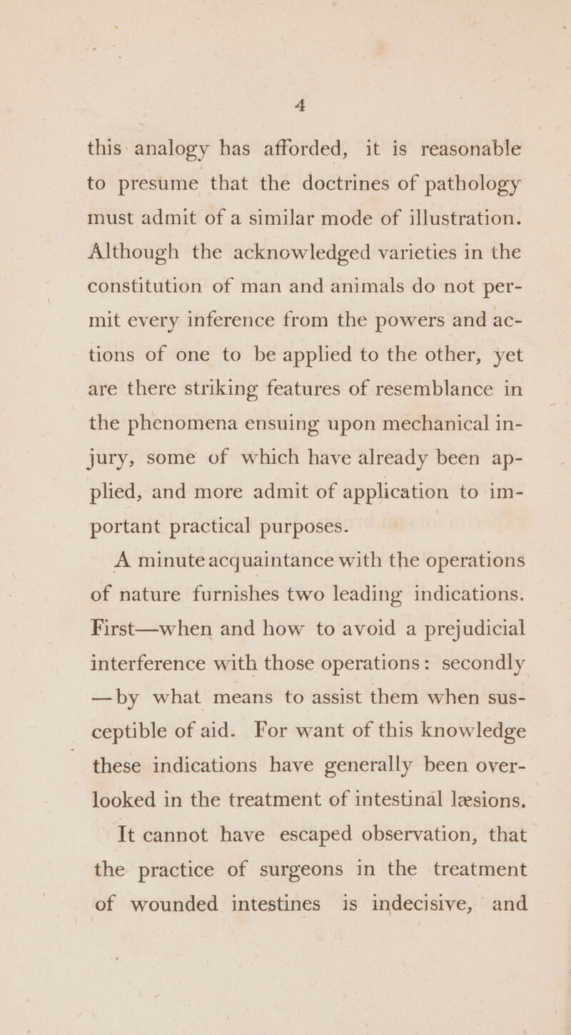 this: analogy has afforded, it is reasonable to presume that the doctrines of pathology must admit of a similar mode of illustration. Although the acknowledged varieties in the constitution of man and animals do not per- mit every inference from the powers and ac- tions of one to be applied to the other, yet are there striking features of resemblance in the phenomena ensuing upon mechanical in- jury, some of which have already been ap- plied, and more admit of application to im- portant practical purposes. | A minute acquaintance with the operations of nature furnishes two leading indications. First—when and how to avoid a prejudicial interference with those operations: secondly —by what means to assist them when sus- ceptible of aid. For want of this knowledge these indications have generally been over- looked in the treatment of intestinal lesions. It cannot have escaped observation, that the practice of surgeons in the treatment of wounded intestines is indecisive, and
