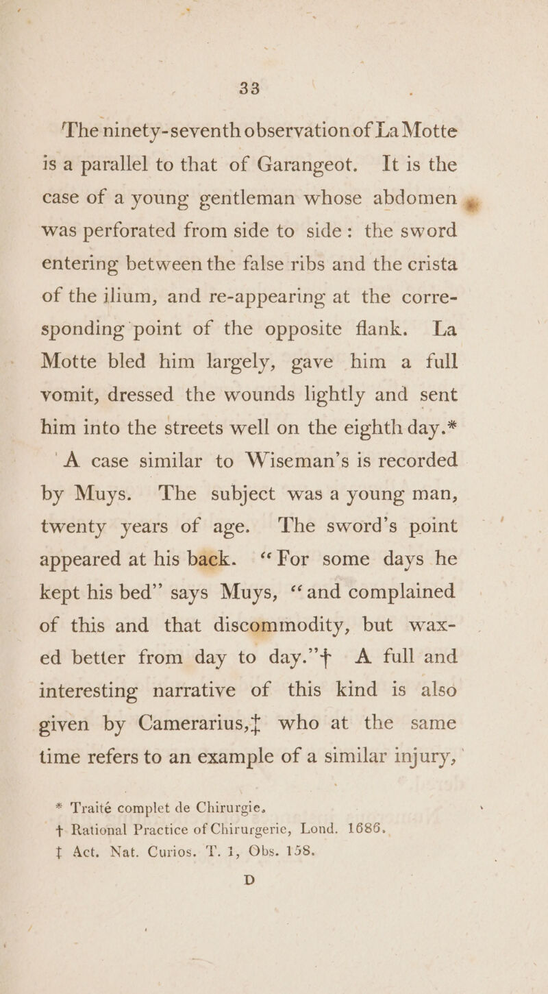 The ninety-seventh observation of La Motte is a parallel to that of Garangeot. It is the case of a young gentleman whose abdomen ™&amp; was perforated from side to side: the sword entering between the false ribs and the crista of the ilium, and re-appearing at the corre- sponding point of the opposite flank. La Motte bled him largely, gave him a full vomit, dressed the wounds lightly and sent him into the streets well on the eighth day.* A case similar to Wiseman’s is recorded by Muys. The subject was a young man, twenty years of age. ‘The sword’s point appeared at his back. “For some days he kept his bed” says Muys, ‘and complained of this and that discommodity, but wax- ed better from day to day.”f A full and interesting narrative of this kind is also given by Camerarius,t who at the same time refers to an example of a similar injury, ' * Traite coaniitct de Chirurgie. +. Rational Practice of Chirurgerie, Lond. 1686. t Act; Nat. Curios: T. 1, Obs. 138. D