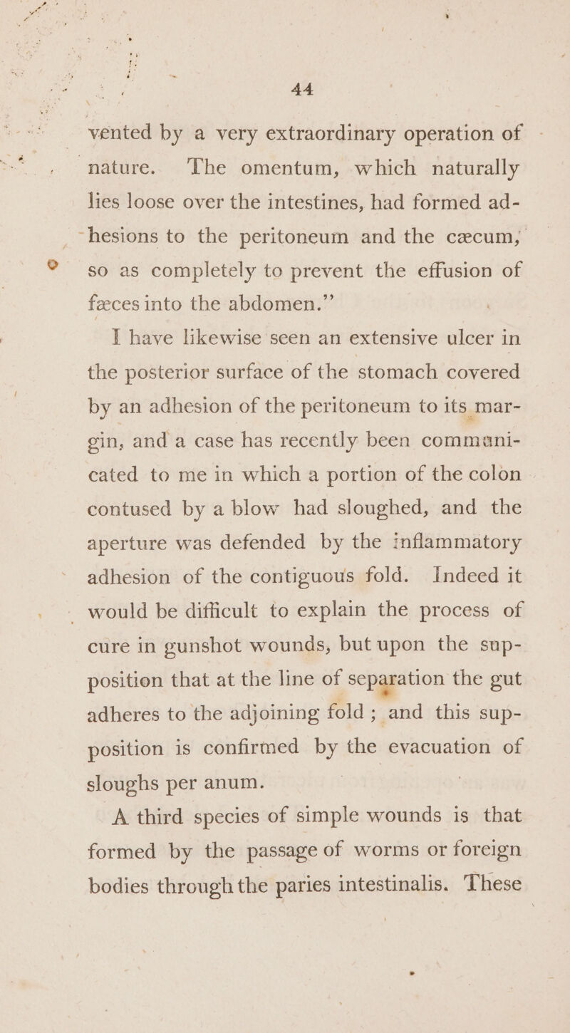 1 vented by a very extraordinary operation of lies loose over the intestines, had formed ad- so as completely to prevent the effusion of feeces into the abdomen.” I have likewise seen an extensive ulcer in the posterior surface of the stomach covered by an adhesion of the peritoneum to its mar- gin, and a case has recently been commani- cated to me in which a portion of the colon contused by a blow had sloughed, and the aperture was defended by the inflammatory adhesion of the contiguous fold. Indeed it cure in gunshot wounds, but upon the sup- position that at the line of separation the gut adheres to the adjoining fold ; and this sup- position is confirmed by the evacuation of sloughs per anum. A third species of simple wounds is that formed by the passage of worms or foreign bodies through the paries intestinalis. These