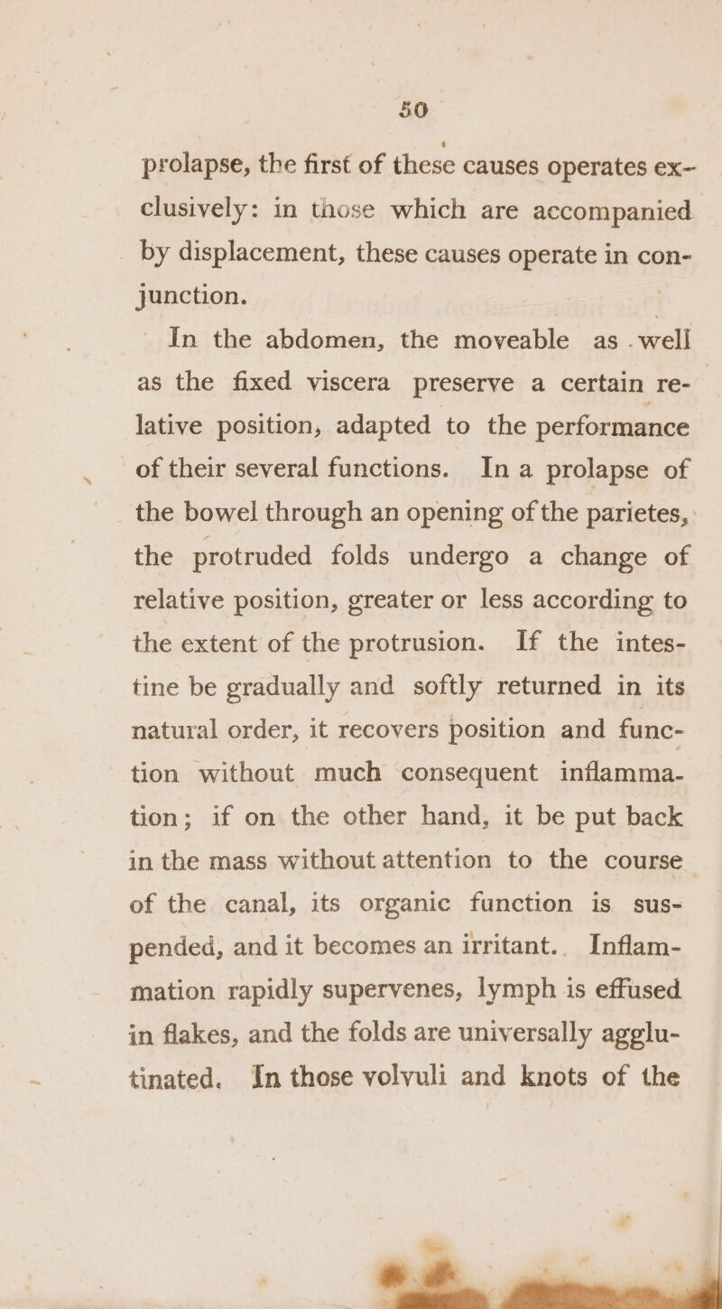 prolapse, the first of these causes operates ex- clusively: in those which are accompanied _ by displacement, these causes operate in con- junction. In the abdomen, the moveable as well as the fixed viscera preserve a certain re- lative position, adapted to the performance of their several functions. Ina prolapse of the bowel through an opening of the parietes, the protruded folds undergo a change of relative position, greater or less according to the extent of the protrusion. If the intes- tine be gradually and softly returned in its natural order, it recovers position and func- tion without much consequent inflamma- tion; if on the other hand, it be put back in the mass without attention to the course_ of the canal, its organic function is sus- pended, and it becomes an irritant.. Inflam- mation rapidly supervenes, lymph is effused in flakes, and the folds are universally agglu- tinated. In those volvuli and knots of the