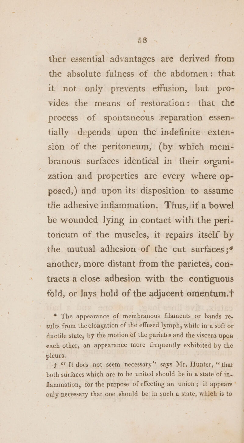 ther essential advantages are derived from the absolute fulness of the abdomen: that it not only prevents effusion, but pro- vides the means of restoration: that the process of spontaneous reparation essen- tially depends upon the indefinite - exten- sion of the peritoneum, (by which mem- branous surfaces identical in their organi- zation and properties are every where op- posed,) and upon its disposition to assume the adhesive inflammation. T hus, if a bowel be wounded lying in contact with the peri- toneum of the muscles, it repairs itself by the mutual adhesion of the cut surfaces ;* another, more distant from the parietes, con- tracts a close adhesion with the contiguous fold, or lays hold of the adjacent omentum.tT * The appearance of membranous filaments or bands re- - sults from the elongation of the effused lymph, while in a soft or ductile state, by the motion of the parietes and the viscera upon each other, an appearance more frequently exhibited by the pleura. t ‘* It does not seem necessary’? says Mr. Hunter, “ that both surfaces which are to be united should be in a state of in- flammation, for the purpose of effecting an union; it appears ~ only necessary that one should be in such a state, whieh is to