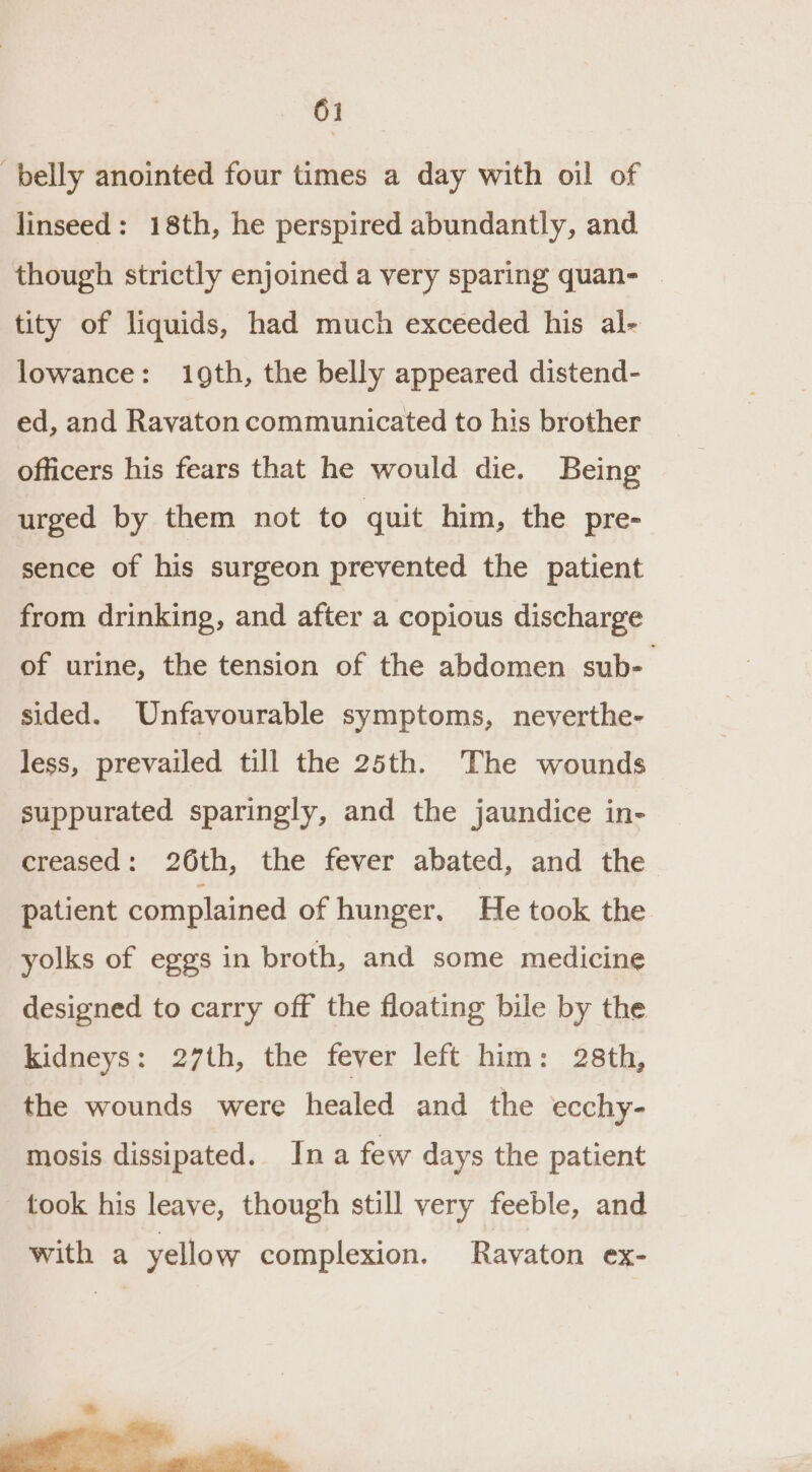 belly anointed four times a day with oil of linseed: 18th, he perspired abundantly, and though strictly enjoined a very sparing quan- | tity of liquids, had much exceeded his al- lowance: 19th, the belly appeared distend- ed, and Ravaton communicated to his brother officers his fears that he would die. Being urged by them not to quit him, the pre- sence of his surgeon prevented the patient from drinking, and after a copious discharge of urine, the tension of the abdomen sub-— sided. Unfavourable symptoms, neverthe- less, prevailed till the 25th. The wounds suppurated sparingly, and the jaundice in- creased: 26th, the fever abated, and the patient complained of hunger. He took the yolks of eggs in broth, and some medicine designed to carry off the floating bile by the kidneys: 27th, the fever left him: 28th, the wounds were healed and the ecchy- mosis dissipated. Ina few days the patient took his leave, though still very feeble, and with a yellow complexion. Rayaton ex-