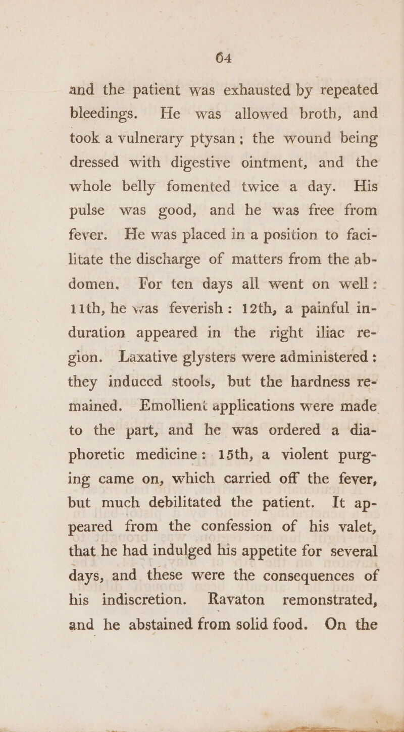 and the patient was exhausted by repeated bleedings. He was allowed broth, and took a vulnerary ptysan; the wound being dressed with digestive ointment, and the whole belly fomented twice a day. His pulse was good, and he was free from fever. He was placed ina position to faci- litate the discharge of matters from the ab- domen. [For ten days all went on well: 11th, he was feverish: 12th, a painful in- duration appeared in the right iliac re- gion. Laxative glysters were administered : they induccd stools, but the hardness re- mained. Emollient applications were made to the part, and he was ordered a dia- phoretic medicine : 15th, a violent purg- ing came on, which carried off the fever, but much debilitated the patient. It ap- peared from the confession of his valet, that he had indulged his appetite for several days, and these were the consequences of his indiscretion. Ravaton remonstrated, and he abstained from solid food. On the