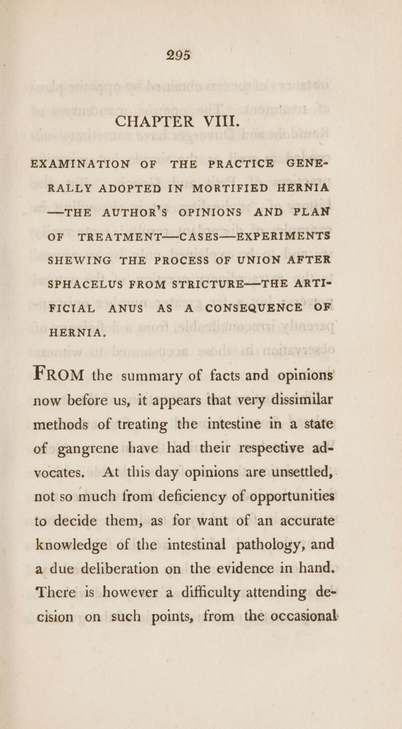 CHAPTER VIII. EXAMINATION OF THE PRACTICE GENE- RALLY ADOPTED IN MORTIFIED HERNIA —THE AUTHOR’S OPINIONS AND PLAN OF TREATMENT—CASES—EXPERIMENTS SHEWING THE PROCESS OF UNION AFTER SPHACELUS FROM STRICTURE—THE ARTI- FICIAL ANUS AS A CONSEQUENCE OF HERNIA. FROM the summary of facts and opinions now before us, it appears that very dissimilar methods of treating the intestine in a state of gangrene have had their respective ad- vocates. At this day opinions are unsettled, not so much from deficiency of opportunities to decide them, as for want of an accurate knowledge of the intestinal pathology, and a due deliberation on the evidence in hand. There is however a difficulty attending de- cision on such points, from the occasional