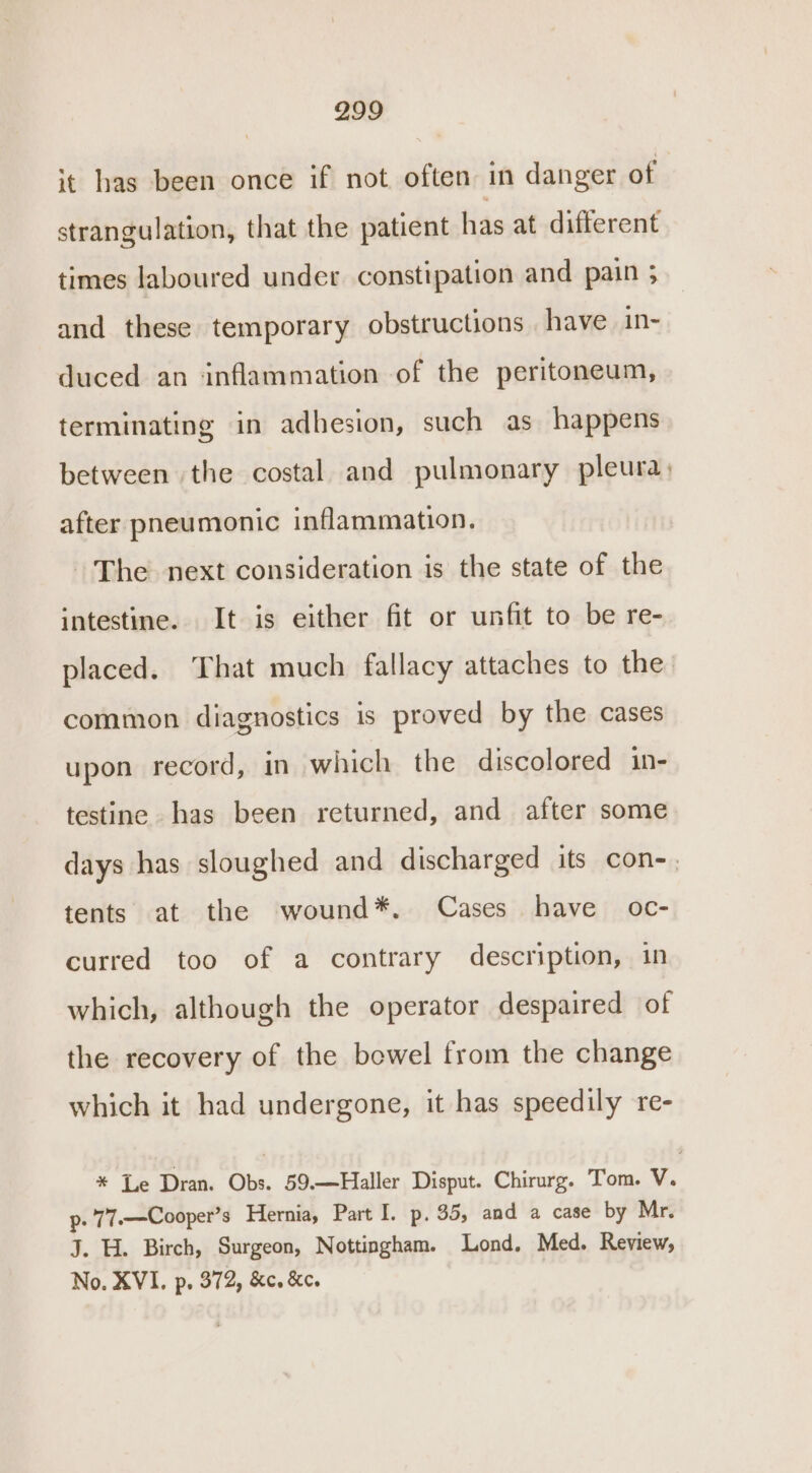 it has been once if not often in danger of strangulation, that the patient has at different times laboured under. constipation and pain 3 and these temporary obstructions have in- duced an ‘inflammation of the peritoneum, terminating in adhesion, such as happens between the costal and pulmonary pleura, after pneumonic inflammation. The next consideration is the state of the intestine. It is either fit or unfit to be re- placed. That much fallacy attaches to the. common diagnostics is proved by the cases upon record, in which the discolored in- testine has been returned, and after some days has sloughed and discharged its con-. tents at the wound*. Cases have _ oc- curred too of a contrary description, in which, although the operator despaired of the recovery of the bowel from the change which it had undergone, it has speedily re- * Le Dran. Obs. 59.—Haller Disput. Chirurg. Tom. V. Pp. 77.—Cooper’s Hernia, Part I. p. 35, and a case by Mr. J. H. Birch, Surgeon, Nottingham. Lond. Med. Review, No. XVI. p. 372, &amp;c. &amp;c.