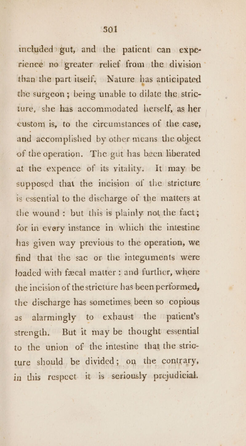 501 included» gut, and the patient can expe- rience no greater relief from the division - than the part itself, Nature has anticipated the surgeon ; being unable to dilate the. stric- | ture, she has accommodated herself, as her | custom is, to the circumstances of the case, and accomplished by other means the object of the operation. The gut has been liberated at the expence of its vitality. It may be supposed that the incision of the stricture — is essential to the discharge of the matters at the wound: but this is plainly not the fact; for in every instance in which the intestine has given way previous to the operation, we find that the sac or the integuments were loaded with faecal matter : and further, where ihe incision of the stricture has been pertormed, the discharge has sometimes been so copious as alarmingly to exhaust the patient's strength. But it may be thought essential to the union of the intestine that the stric- ture should be divided; on the contrary, in this respect it is seriously prejudicial.