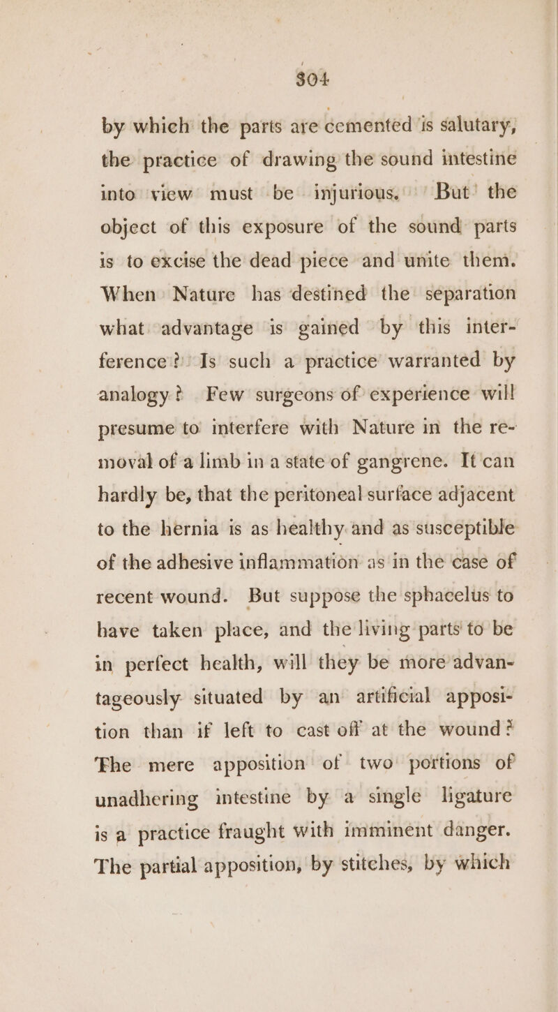 $04 by which the parts are cemented ‘is salutary, the practice of drawing the sound intestine into view must be injurious. But’ the object of this exposure of the sound) parts is to excise the dead piece and unite them. When Nature has destined the separation what advantage is gained by this inter- ference? Is such a practice warranted by analogy? Few surgeons of experience will presume to interfere with Nature in the re- moval of a limb in a state of gangrene. It can hardly be, that the peritoneal surface adjacent to the hernia is as healthy and as susceptible of the adhesive inflammation as in the case of recent wound. But suppose the sphacelus to have taken place, and the living parts’ to be in perfect health, will they be more advan- tageously situated by an artificial apposi- tion than if left to cast off at the wound Fhe mere apposition of two portions of unadhering intestine by a single ligature is a practice fraught with imminent danger. The partial apposition, by stitches, by which