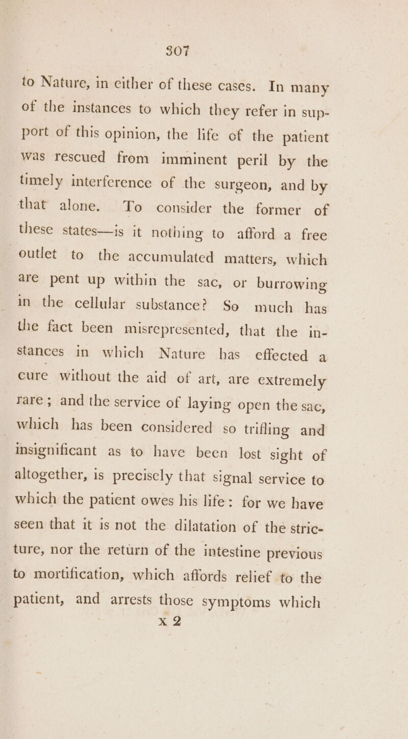 to Nature, in cither of these cases. In many of the instances to which they refer in sup- port of this opinion, the life of the patient was rescued from imminent peril by the timely interference of the surgeon, and by that alone. To consider the former of these states—is it nothing to afford a free outlet to the accumulated matters, which are pent up within the sac, or burrowing in the cellular substance? So much has the fact been misrepresented, that the in- stances in which Nature has effected a cure without the aid of art, are extremely rare ; and the service of laying open the sac, which has been considered so trifling and insignificant as to have been lost sight of altogether, is precisely that signal service to which the patient owes his life: for we have seen that it is not the dilatation of the stric- ture, nor the return of the intestine previous to mortification, which affords relief to the patient, and arrests those symptoms which x 2