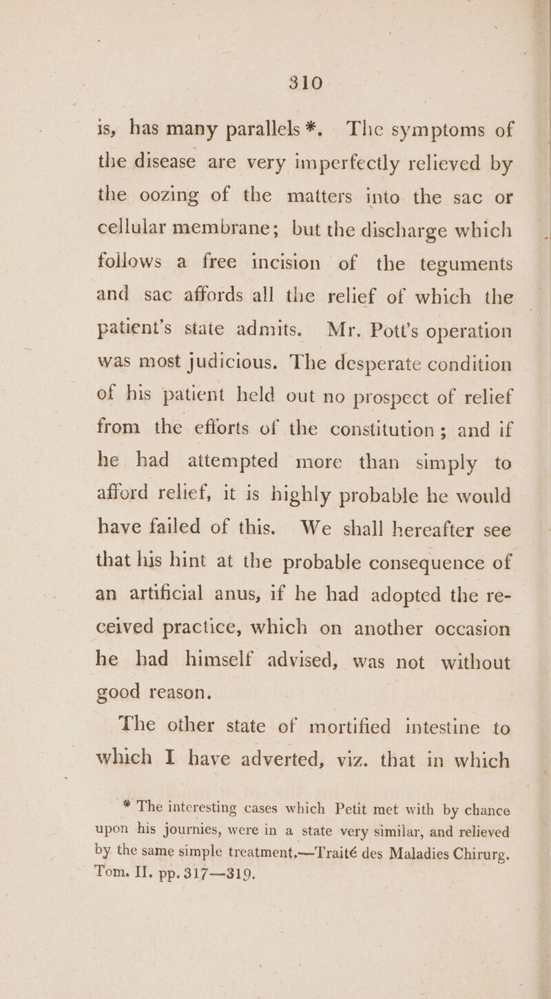 is, has many parallels *. The symptoms of the disease are very imperfectly relieved by the oozing of the matters into the sac or cellular membrane; but the discharge which follows a free incision of the teguments and sac affords all the relief of which the patient’s state admits. Mr. Pott’s operation was most judicious. The desperate condition of his patient held out no prospect of relief from the efforts of the constitution; and if he had attempted more than simply to afford relief, it is highly probable he would have failed of this. We shall hereafter see that his hint at the probable consequence of an artificial anus, if he had adopted the re- ceived practice, which on another occasion he had himself advised, was not without good reason. _ The other state of mortified intestine to which I have adverted, viz. that in which * The interesting cases which Petit met with by chance upon his journies, were in a state very similar, and relieved by the same simple treatment,—Traité des Maladies Chirurg. Tom. II. pp. 317—319.