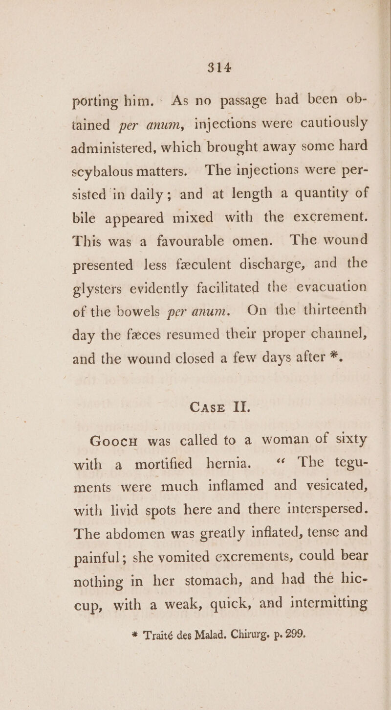 porting him. As no passage had been ob- tained per anum, injections were cautiously administered, which brought away some hard scybalous matters. The injections were per- sisted in daily; and at length a quantity of bile appeared mixed with the excrement. This was a favourable omen. The wound presented less feculent discharge, and the glysters evidently facilitated the evacuation of the bowels per anum. On the thirteenth day the faces resumed their proper channel, and the wound closed a few days after *. CAsE II. Goocu was called to a woman of sixty with a mortified hernia. ‘“ The tegu- ments were much inflamed and vesicated, with livid spots here and there interspersed. The abdomen was greatly inflated, tense and painful; she vomited excrements, could bear nothing in her stomach, and had the hic- cup, with a weak, quick, and intermitting * Traité des Malad. Chirurg. p. 299.