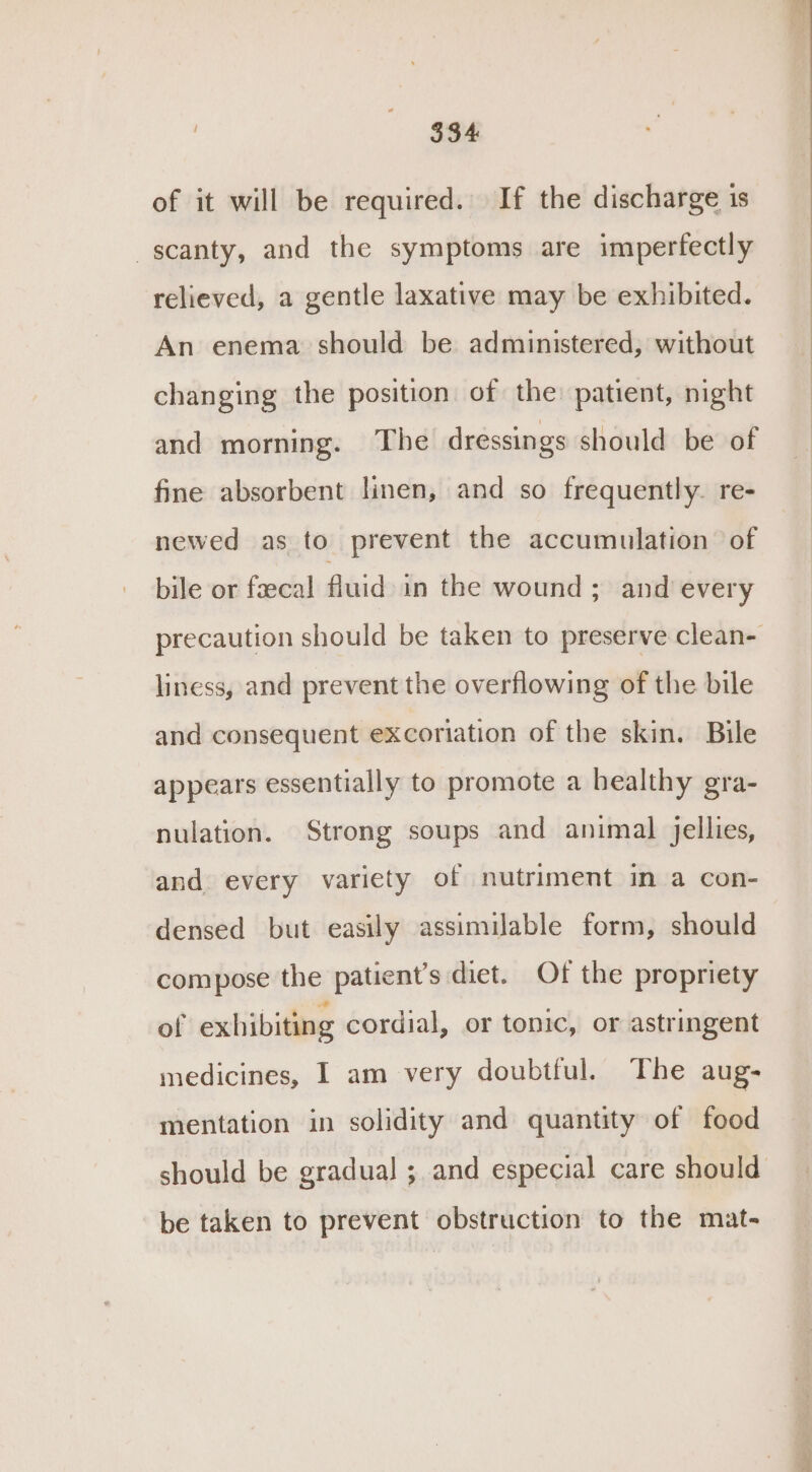 of it will be required. If the discharge is scanty, and the symptoms are imperfectly relieved, a gentle laxative may be exhibited. An enema should be administered, without changing the position of the patient, night and morning. The dressings should be of fine absorbent linen, and so frequently. re- newed as to prevent the accumulation of bile or fecal fluid in the wound ; and’ every precaution should be taken to preserve clean- liness, and prevent the overflowing of the bile and consequent excoriation of the skin. Bile appears essentially to promote a healthy gra- nulation. Strong soups and animal jellies, and every variety of nutriment in a con- densed but easily assimilable form, should compose the patient’s diet. Of the propriety of exhibiting cordial, or tonic, or astringent medicines, I am very doubtful. The aug- mentation in solidity and quantity of food should be gradual ; and especial care should be taken to prevent obstruction to the mat-