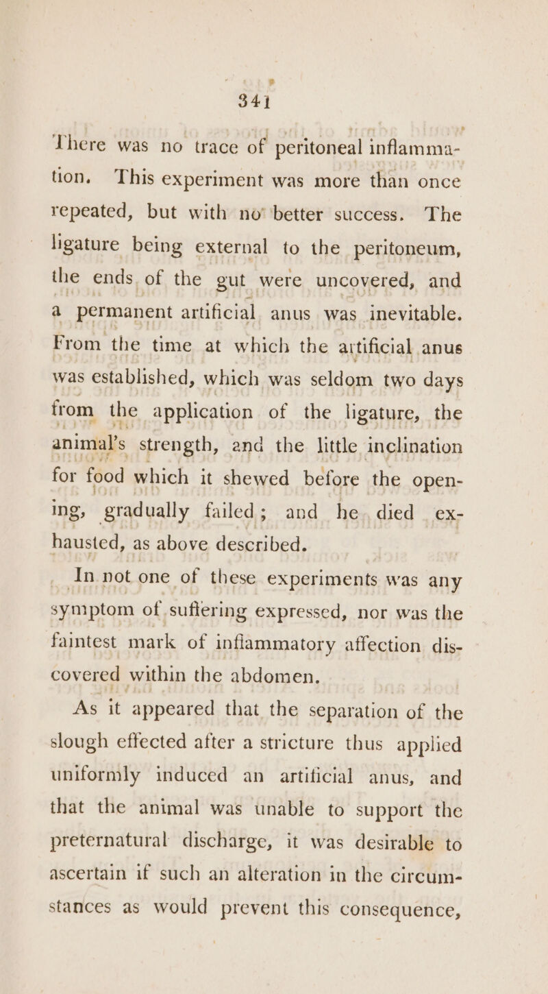 eee 34} There was no trace of peritoneal inflam ma- tion. This experiment was more than once repeated, but with no’ ‘better success. The ligature being external to the peritoneum, the ends of the gut were uncovered, and a permanent artificial anus was inevitable. From the time at which the artificial anus was established, which was seldom two days from the application of the ligature, the animal's strength, and the little inclination for food which it shewed before the open- ing, gradually failed; and he. died ex- hausted, as above Heleabed) ain not one of these experiments was any symptom of suffering expressed, nor was the faintest mark of inflammatory affection dis- covered within the abdomen. | As it appeared that the separation of the slough effected after a stricture thus applied uniformly induced an artificial anus, and that the animal was unable to support the preternatural discharge, it was desirable to ascertain if such an alteration in the circum- stances as would prevent this consequence,