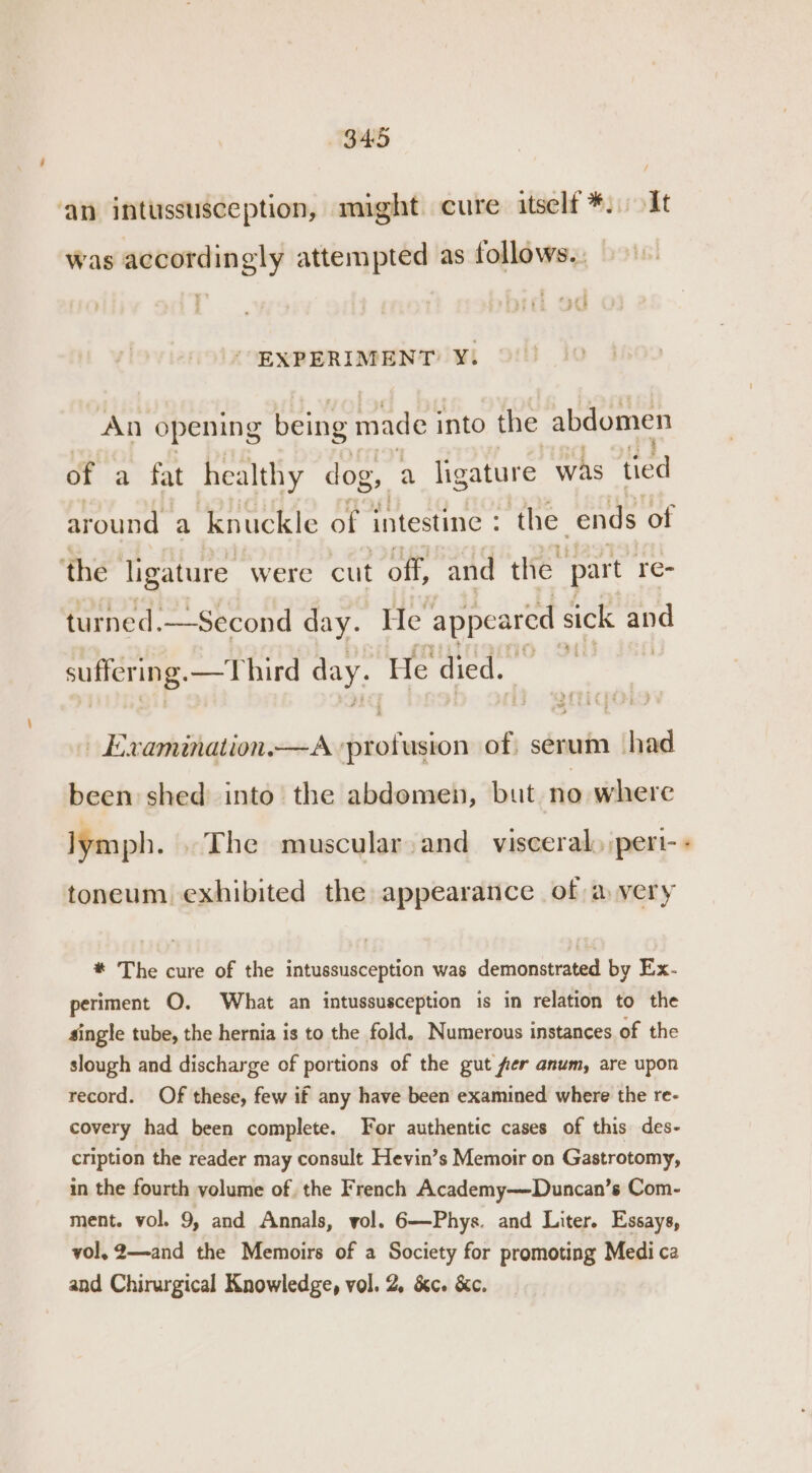 34:5 ‘an intussusception, might cure itself *. It was accordingly attempted as follows.. ¥ — : 3£5 - EXPERIMENT: Yi An opening being made into the abdomen of a fat healthy dog, a ligature was tied around a knuckle of intestine : the. ends of ‘the ligature were cut off, and the part re- turned.—Second day. He appeared sick “i suffering. —Third day. He died. ‘ren » Examination.x—A hinlenion of: serum had been shed into the abdomen, but no where lymph. . The muscular: and_ visceral) pert- toneum exhibited the appearance of a very * The cure of the intussusception was demonstrated by Ex- periment O. What an intussusception is in relation to the single tube, the hernia is to the fold. Numerous instances of the slough and discharge of portions of the gut fer anum, are upon record. Of these, few if any have been examined where the re- covery had been complete. For authentic cases of this des- cription the reader may consult Hevin’s Memoir on Gastrotomy, in the fourth volume of the French Academy—Duncan’s Com- ment. vol. 9, and Annals, vol. 6—Phys. and Liter. Essays, vol, 2—and the Memoirs of a Society for promoting Medica and Chirurgical Knowledge, vol. 2, &amp;c. &amp;c. A