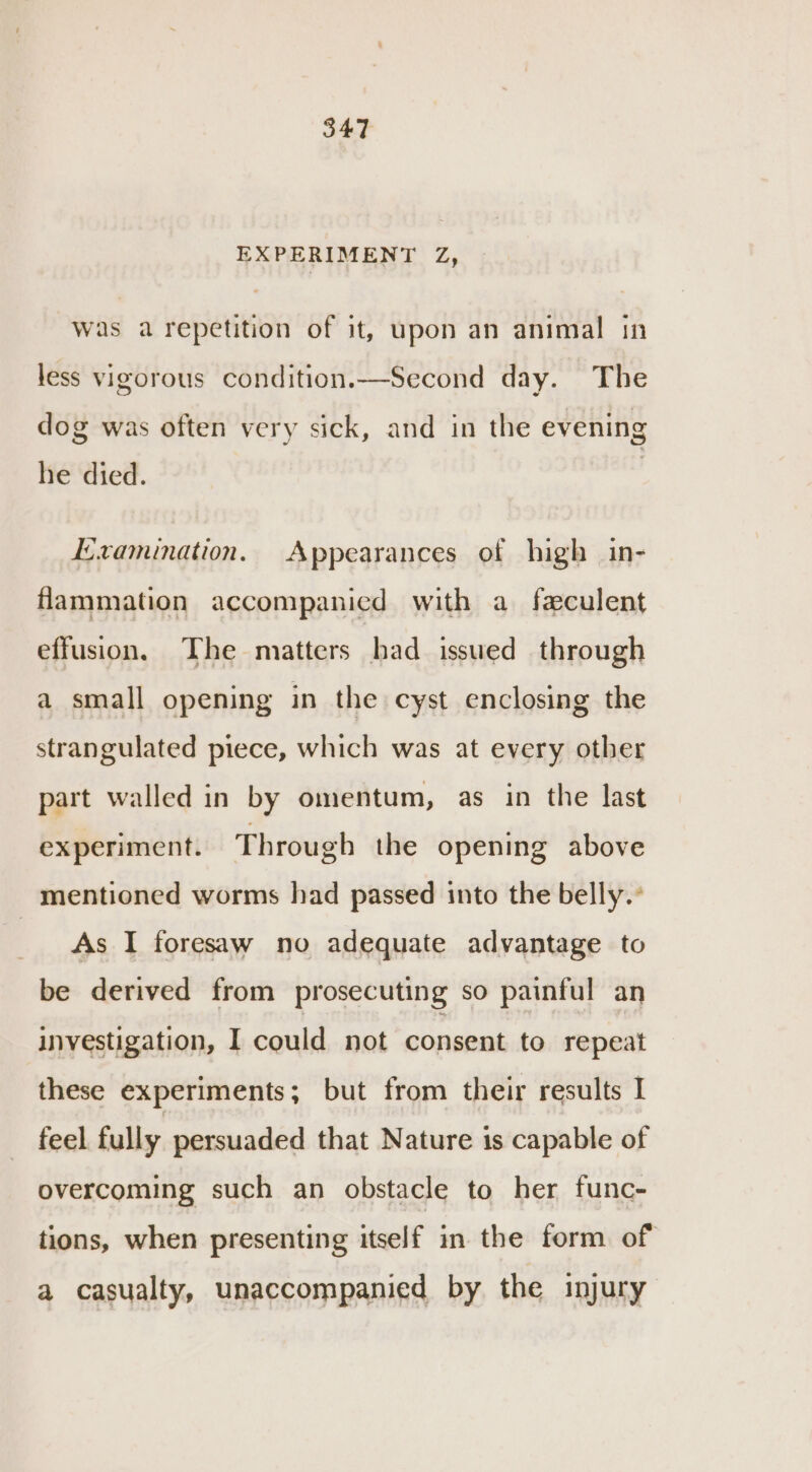 EXPERIMENT Z, Was a repetition of it, upon an animal in less vigorous condition.—Second day. The dog was often very sick, and in the evening he died. Examination. Appearances of high in- flammation accompanied with a faculent effusion. The matters had issued through a small opening in the cyst enclosing the strangulated piece, which was at every other part walled in by omentum, as in the last experiment. Through the opening above mentioned worms had passed into the belly.’ Ea F foresaw no adequate advantage to be derived from prosecuting so painful an investigation, I could not consent to repeat these experiments; but from their results I feel fully persuaded that Nature is capable of overcoming such an obstacle to her func- tions, when presenting itself in the form of a casualty, unaccompanied by the injury