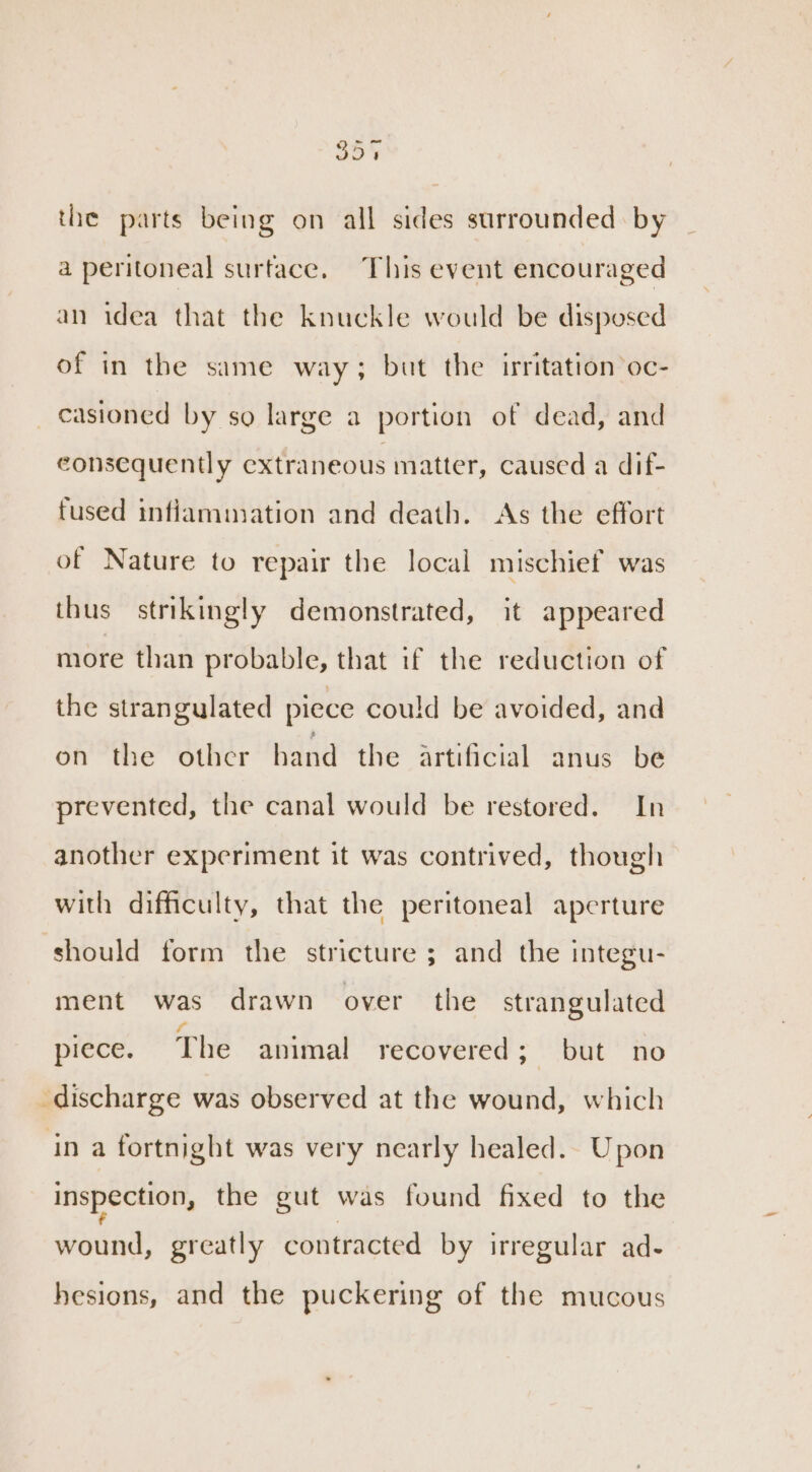 35% the parts being on all sides surrounded by a peritoneal surface. This event encouraged an idea that the knuckle would be disposed of in the same way; but the irritation oc- _casioned by so large a portion of dead, and consequently extraneous matter, caused a dif- fused inflammation and death. As the effort of Nature to repair the local mischief was thus strikingly demonstrated, it appeared more than probable, that if the reduction of the strangulated piece could be avoided, and on the other hand the artificial anus be prevented, the canal would be restored. In another experiment it was contrived, though with difficulty, that the peritoneal aperture should form the stricture ; and the integu- ment was drawn over the strangulated piece. The animal recovered 7 ae BO discharge was observed at the wound, which in a fortnight was very nearly healed. Upon inspection, the gut was found fixed to the wound, greatly contracted by irregular ad- hesions, and the puckering of the mucous