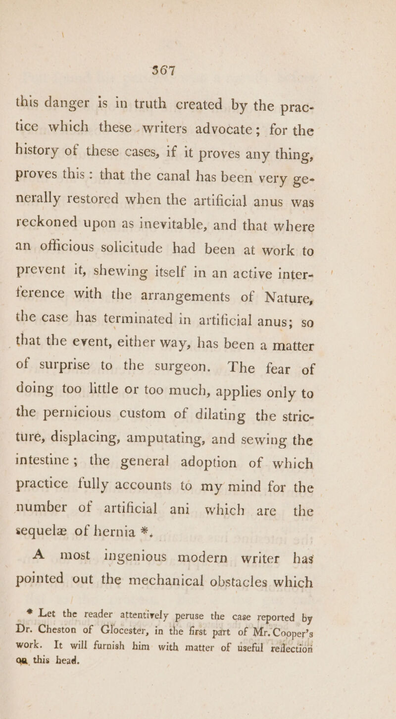 this danger is in truth created by the prac- tice which these_ writers advocate; for the history of these cases, if it proves any thing, proves this: that the canal has been very ge- nerally restored when the artificial anus was reckoned upon as inevitable, and that where an officious solicitude had been at work to prevent it, shewing itself in an active inter- ference with the arrangements of Nature, the case has terminated in artificial anus; so that the event, either way, has been a matter of surprise to the surgeon. The fear of doing too little or too much, applies only to the pernicious custom of dilating the stric- ture, displacing, amputating, and sewing the intestine ; the general adoption of which practice fully accounts to my mind for the | number of artificial ani which are the sequelz of hernia *, A most ingenious modern writer has pointed out the mechanical obstacles which * Let the reader attentively peruse the case reported by Dr. Cheston of Glocester, in the first part of Mr. Cooper’s work. It will furnish him with matter of useful reflection Qa this head.