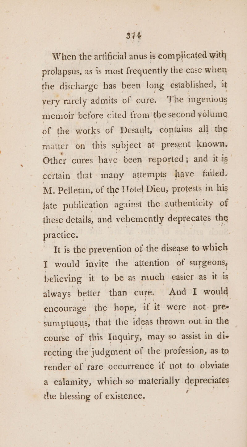 Sit When the artificial anus 1s com plicated with prolapsus, as is most frequently the case when, the discharge has been long established, very rarely admits of cure. The ingenious memoir before cited from the second volume of the works of Desault, contains all the matter on this subject at present known. Other cures have been reported ; and it is certain that many attempts have failed. M. Pelletan, of the Hotel Dieu, protests in his late publication against the authenticity of these details, and vehemently deprecates the bie: hie ean a ones 3, Tt is the prevention of the disease to which 4 would invite the attention of surgeons, believing it to be as much easier as it 1s always better than cure. And I would encourage the hope, if it were not ‘phe sumptuous, that the ideas thrown out in the course of this Inquiry, may so assist in die recting the judgment of the profession, as to render of rare occurrence if not to obviate a calamity, which so materially depreciates &amp; the blessing of existence.