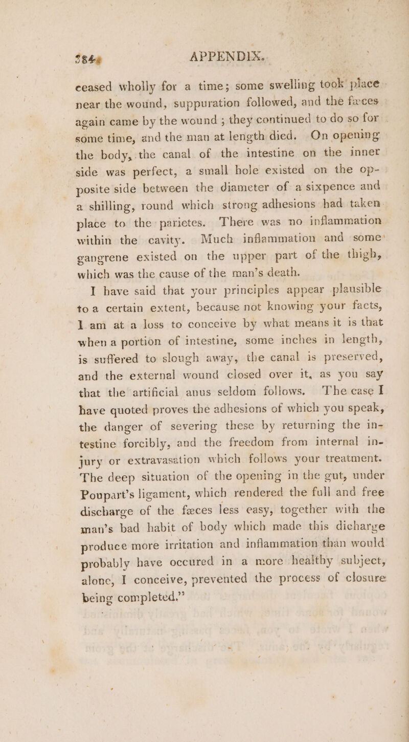 ceased wholly for a time; some sation took’ place. near the wound, suppuration followed, and the feces again came by the wound ; they continued to do so for some time, and the man at length died. On opening the body, the canal of the intestine on the inner side was perfect, a small hole existed on the op- posite side between the diameter of a sixpence and a shilling, round which strong adhesions had taken’ place to the parietes. There was no inflammation within the cavity. Much inflammation and some: gangrene existed on the upper part of the thigh, which was the cause of the man’s death. I have said that your principles appear plausible toa certain extent, because not knowing your facts, 1am at a loss to conceive by what means it is that when a portion of intestine, some inches in length, is suffered to slough away, the canal is preserved, and the external wound closed over it, as you say that the artificial anus seldom follows. The case I have quoted proves the adhesions of which you speak, the danger of severing these by returning the in- testine forcibly, and the freedom from internal in- jury or extravasation which follows your treatment. The deep situation of the opening in the gut, under Poupart’s ligament, which rendered the full and free discharge of the feces less easy, together with the man’s bad habit of body which made this dicharge produce more irritation and inflammation than would probably have occured in a more healthy subject, alone, I conceive, prevented the process of closure being completed.”