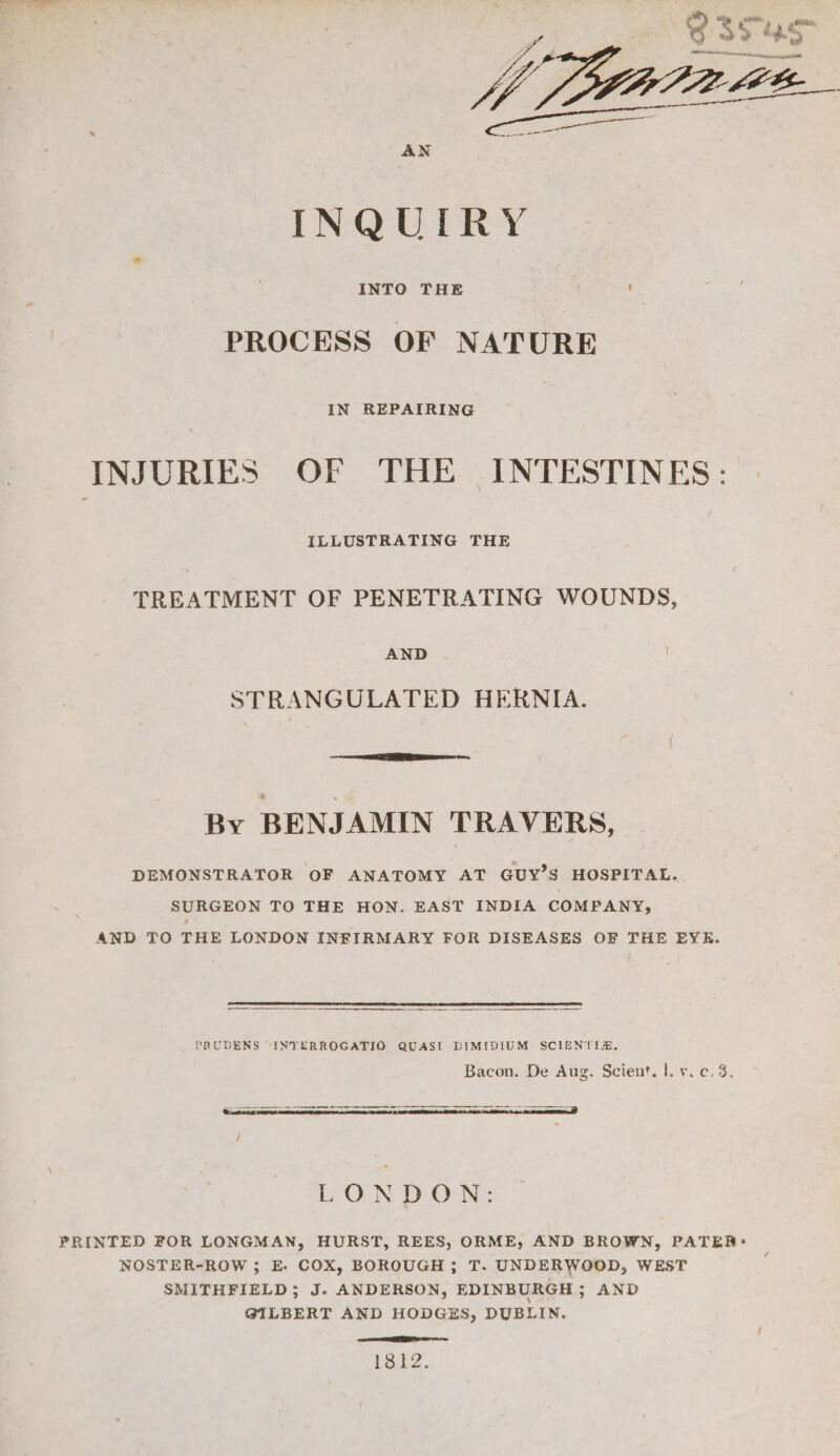 ¢ “ SAR, _ COR, 6 354s nit caput De ft Bo Ee i aka AN INQUIRY INTO THE : PROCESS OF NATURE IN REPAIRING INJURIES OF THE INTESTINES: ILLUSTRATING THE TREATMENT OF PENETRATING WOUNDS, AND STRANGULATED HERNIA. By BENJAMIN TRAVERS, DEMONSTRATOR OF ANATOMY AT GUY'S HOSPITAL. SURGEON TO THE HON. EAST INDIA COMPANY, AND TO THE LONDON INFIRMARY FOR DISEASES OF THE EYE. PRUDENS -INTERROGATIO QUASI DIMIDIUM SCIENTIA. Bacon. De Aug. Scient. |. vic. 4. FRINTED FOR LONGMAN, HURST, REES, ORME, AND BROWN, PATER: NOSTER-ROW ; E. COX, BOROUGH ; T. UNDERWOOD, WEST SMITHFIELD; J. ANDERSON, EDINBURGH ; AND GILBERT AND HODGES, DUBLIN. ERIE SS 1312.