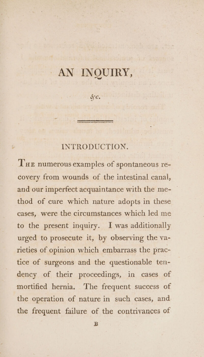 AN INQUIRY, fe. INTRODUCTION. Tue numerous examples of spontaneous re- covery from wounds of the intestinal canal, and our imperfect acquaintance with the me- | thod of cure which nature adopts in these cases, were the circumstances which led me to the present inquiry. I was additionally urged to prosecute it, by observing the va- rieties of opinion which embarrass the prac- tice of surgeons and the questionable ten- dency of their proceedings, in cases of mortified hernia. ‘The frequent success of the operation of nature in such cases, and the frequent failure of the contrivances of