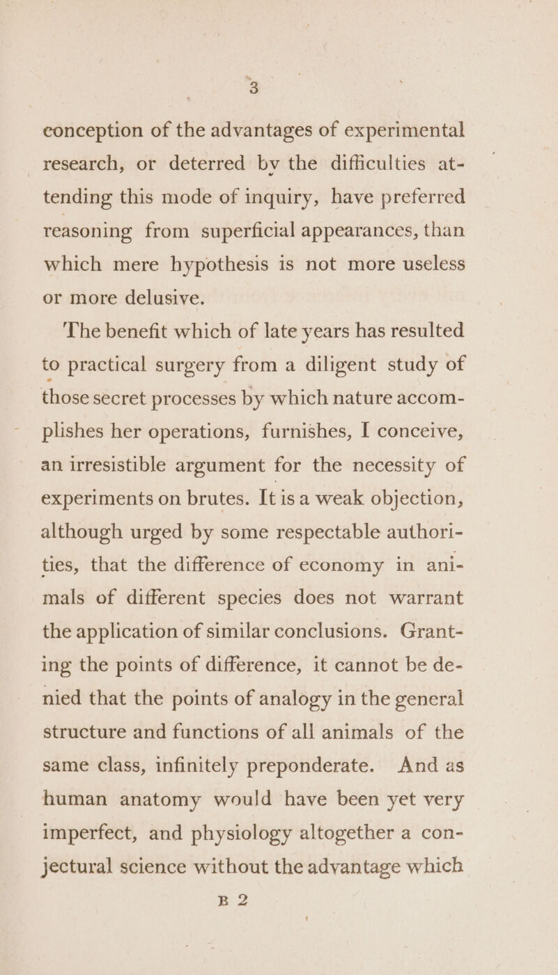 ’ conception of the advantages of experimental research, or deterred bv the difficulties at- tending this mode of inquiry, have preferred reasoning from superficial appearances, than which mere hypothesis is not more useless or more delusive. The benefit which of late years has resulted to practical surgery from a diligent study of those secret processes by which nature accom- plishes her operations, furnishes, I conceive, an irresistible argument for the necessity of experiments on brutes. It isa weak objection, although urged by some respectable authori- ties, that the difference of economy in ani- mals of different species does not warrant the application of similar conclusions. Grant- ing the points of difference, it cannot be de- nied that the points of analogy in the general structure and functions of all animals of the same class, infinitely preponderate. And as human anatomy would have been yet very imperfect, and physiology altogether a con- jectural science without the advantage which B2
