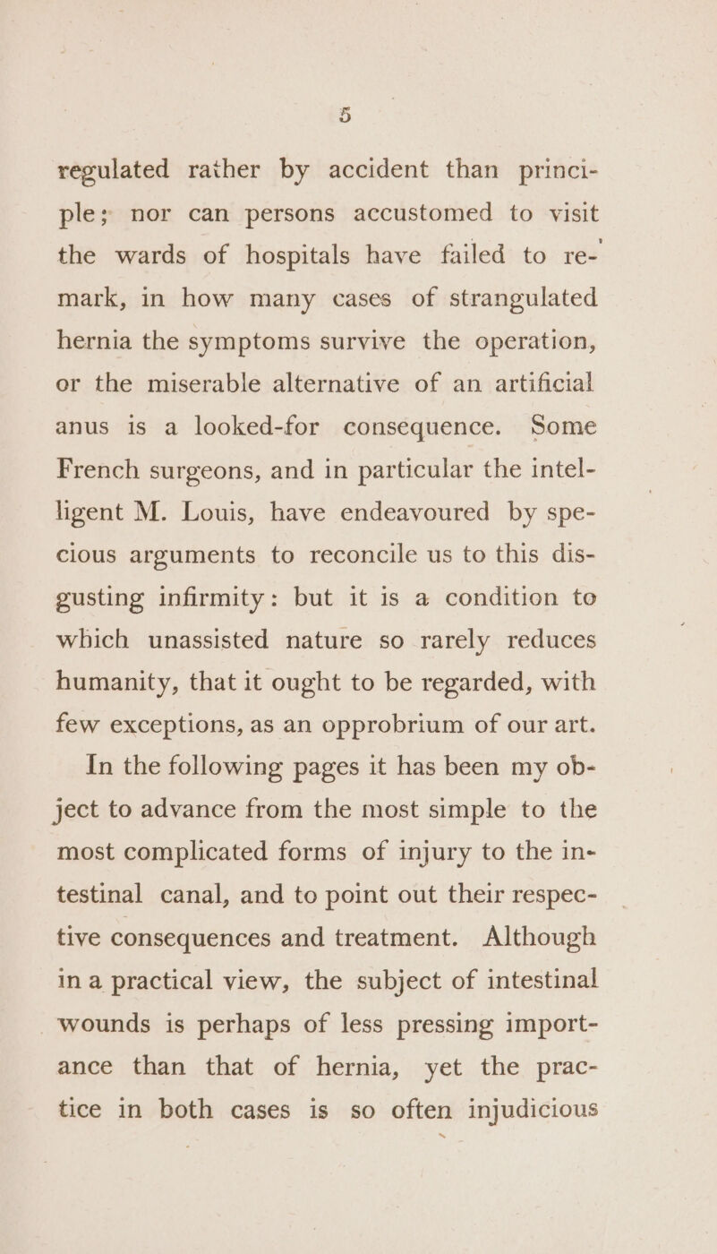 regulated rather by accident than princi- ple; nor can persons accustomed to visit the wards of hospitals have failed to re- mark, in how many cases of strangulated hernia the symptoms survive the operation, or the miserable alternative of an artificial anus is a looked-for consequence. Some French surgeons, and in particular the intel- ligent M. Louis, have endeavoured by spe- cious arguments to reconcile us to this dis- gusting infirmity: but it is a condition to which unassisted nature so rarely reduces humanity, that it ought to be regarded, with few exceptions, as an opprobrium of our art. In the following pages it has been my ob- ject to advance from the most simple to the most complicated forms of injury to the in- testinal canal, and to point out their respec- tive consequences and treatment. Although in a practical view, the subject of intestinal wounds is perhaps of less pressing import- ance than that of hernia, yet the prac- tice in both cases is so often injudicious