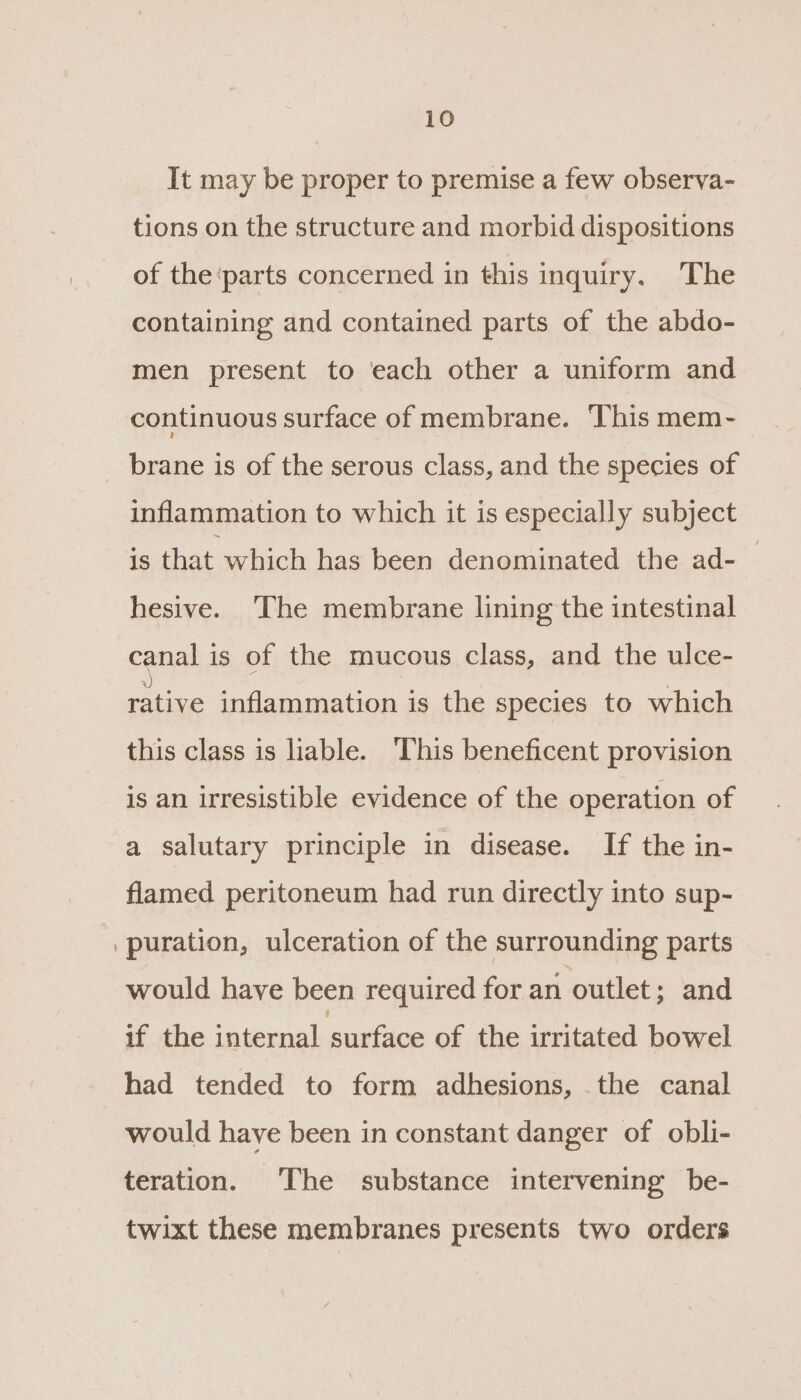 It may be proper to premise a few observa- tions on the structure and morbid dispositions of the‘parts concerned in this inquiry. The containing and contained parts of the abdo- men present to each other a uniform and continuous surface of membrane. ‘This mem- brane is of the serous class, and the species of inflammation to which it is especially subject is that which has been denominated the ad-_ hesive. ‘The membrane lining the intestinal canal is of the mucous class, and the ulce- rative inflammation is the species to which this class is liable. This beneficent provision is an irresistible evidence of the operation of a salutary principle in disease. If the in- flamed peritoneum had run directly into sup- puration, ulceration of the surrounding parts would have been required for an outlet; and if the internal surface of the irritated bowel had tended to form adhesions, the canal would have been in constant danger of obli- teration. The substance intervening be- twixt these membranes presents two orders