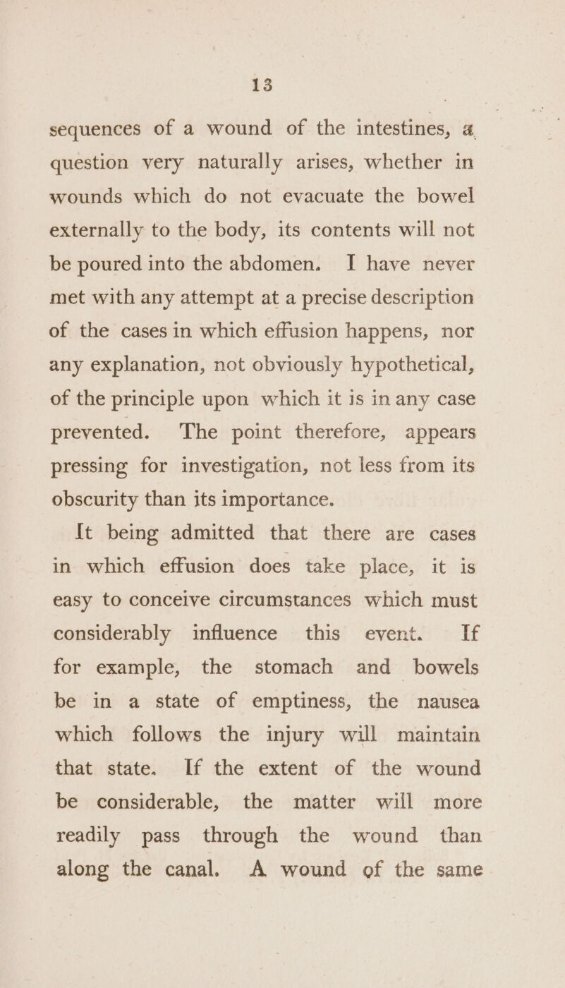 sequences of a wound of the intestines, 4. question very naturally arises, whether in wounds which do not evacuate the bowel externally to the body, its contents will not be poured into the abdomen. I have never met with any attempt at a precise description of the cases in which effusion happens, nor any explanation, not obviously hypothetical, of the principle upon which it is in any case prevented. The point therefore, appears pressing for investigation, not less from its obscurity than its importance. It being admitted that there are cases in which effusion does take place, it is easy to conceive circumstances which must considerably influence this event. If for example, the stomach and _ bowels be in a state of emptiness, the nausea which follows the injury will maintain that state. If the extent of the wound be considerable, the matter will more readily pass through the wound than along the canal. A wound of the same
