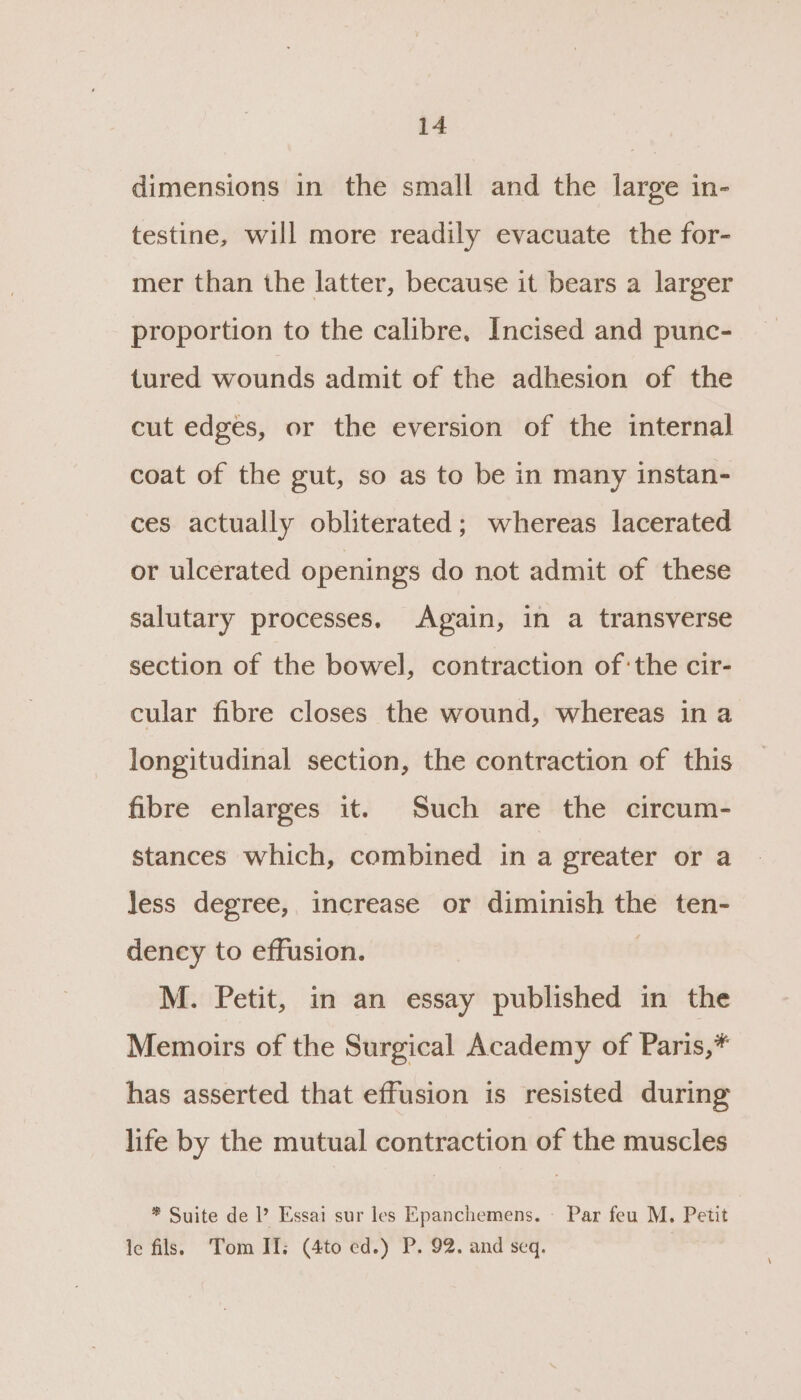 dimensions in the small and the large in- testine, will more readily evacuate the for- mer than the latter, because it bears a larger proportion to the calibre, Incised and punc- tured wounds admit of the adhesion of the cut edges, or the eversion of the internal coat of the gut, so as to be in many instan- ces actually obliterated; whereas lacerated or ulcerated openings do not admit of these salutary processes. Again, in a transverse section of the bowel, contraction of:the cir- cular fibre closes the wound, whereas in a longitudinal section, the contraction of this fibre enlarges it. Such are the circum- stances which, combined in a greater or a Jess degree, increase or diminish the ten- dency to effusion. | M. Petit, in an essay published in the Memoirs of the Surgical Academy of Paris,* has asserted that effusion is resisted during life by the mutual contraction of the muscles * Suite de ’ Essai sur les Epanchemens. - Par feu M. Petit le fils. Tom II; (4to ed.) P. 92. and seq.