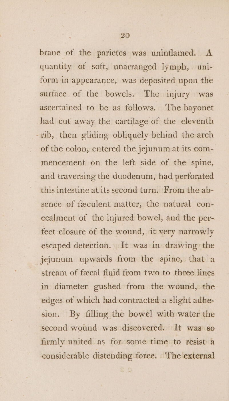 brane of the parietes was uninflamed. A quantity of soft, unarranged lymph, uni- form in appearance, was deposited upon the surface of the bowels. The injury was ascertained to be as follows. ‘The bayonet had cut away the cartilage of the eleventh -rib, then gliding obliquely behind the arch of the colon, entered the jeyunum at its com- mencement on the left side of the spine, and traversing the duodenum, had perforated this intestine at its second turn. From the ab- sence of feculent matter, the natural con- cealment of the injured bowel, and the per- fect closure of the wound, it very narrowly escaped detection. It was in drawing’ the jejunum upwards from the spine, that a stream of feecal fluid from two to three lines in diameter gushed from the wound, the edges of which had contracted a slight adhe- sion. By filling the bowel with water the second wound was discovered. It was so firmly united as for some time to resist a considerable distending force. ‘The external