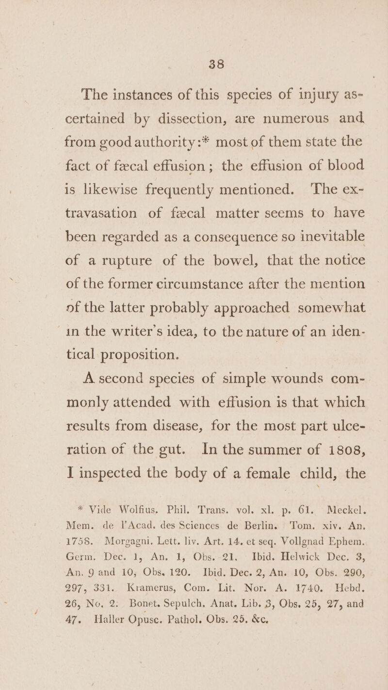 The instances of this species of injury as- certained by dissection, are numerous and from good authority:* most of them state the fact of fecal effusion; the effusion of blood is likewise frequently mentioned. ‘The ex- travasation of fecal matter seems to have been regarded as a consequence so inevitable of a rupture of the bowel, that the notice of the former circumstance after the mention of the latter probably approached somewhat in the writer's idea, to the nature of an iden- tical proposition. | A second species of simple wounds com- monly attended with effusion is that which results from disease, for the most part ulce- ration of the gut. In the summer of 1808, I inspected the body of a female child, the * Vide Wolfius. Phil. Trans. vol. xl. p. 61. Meckel. Mem. de l’Acad. des Sciences de Berlins Tom. xiv. An. 1758. Morgagni. Lett. liv. Art. 14. et seq. Vollgnad Ephem. Germ. “Dec. 1, An. 1, Obs.-21. - Ibid. Helwick Dec. 3, An. 9 and 10; Obs. 120. Ibid. Dec. 2, An. 10, Obs. 290, 297, 331. Kramerus, Com. ‘Lit. Nor. A. 1740. Hebd. 26, No. 2: Bonet. Sepulch, Anat. Lib. 3, Obs. 25, 27, and 47. Haller Opuse. Pathol. Obs. 25. &amp;c.