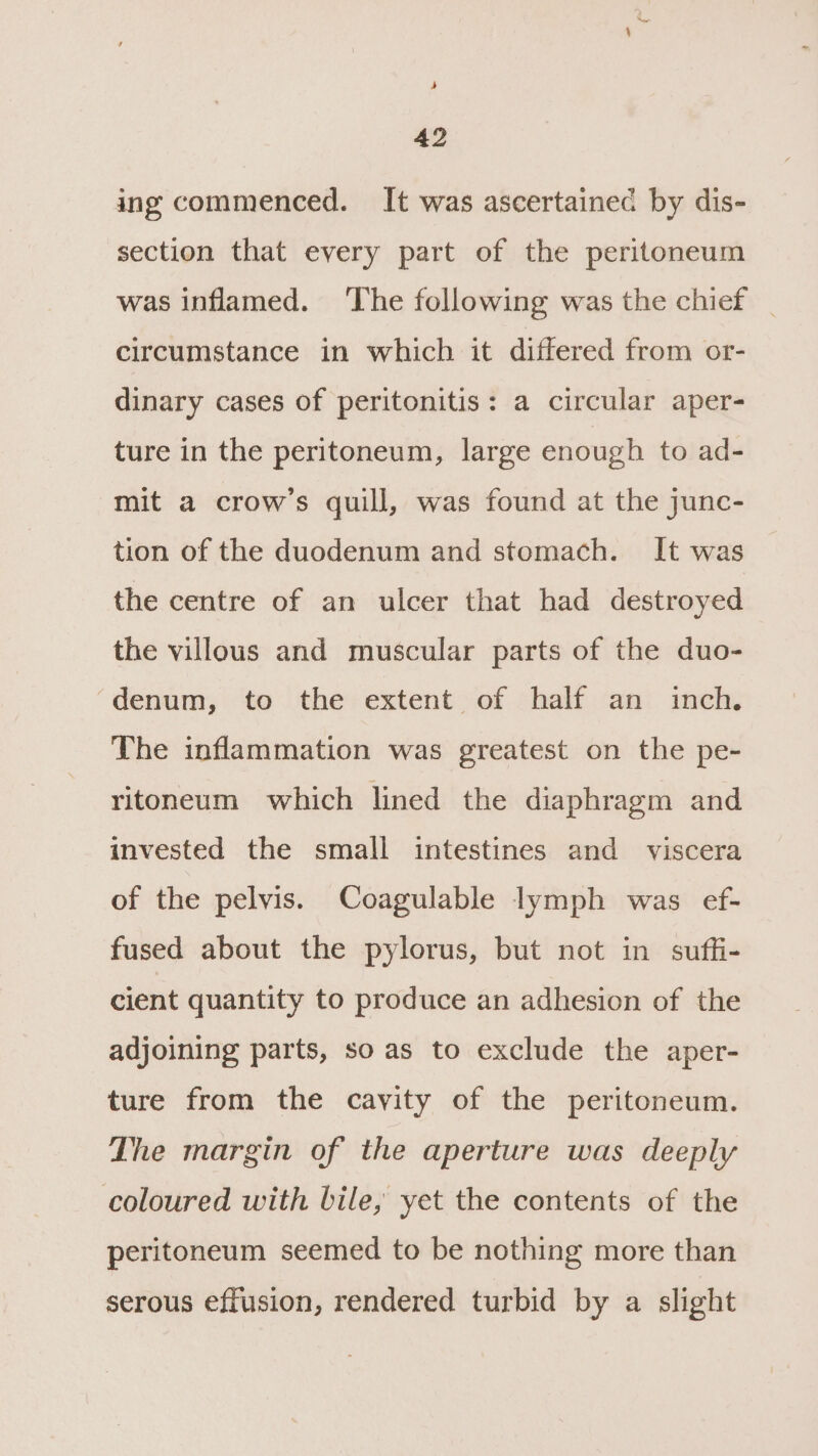 42 ing commenced. It was ascertained by dis- section that every part of the peritoneum was inflamed. ‘The following was the chief _ circumstance in which it differed from or- dinary cases of peritonitis: a circular aper- ture in the peritoneum, large enough to ad- mit a crow’s quill, was found at the junc- tion of the duodenum and stomach. It was the centre of an ulcer that had destroyed the villous and muscular parts of the duo- ‘denum, to the extent of half an inch. The inflammation was greatest on the pe- ritoneum which lined the diaphragm and invested the small intestines and viscera of the pelvis. Coagulable lymph was ef- fused about the pylorus, but not in sufli- cient quantity to produce an adhesion of the adjoining parts, so as to exclude the aper- ture from the cavity of the peritoneum. The margin of the aperture was deeply coloured with bile, yet the contents of the peritoneum seemed to be nothing more than serous effusion, rendered turbid by a slight