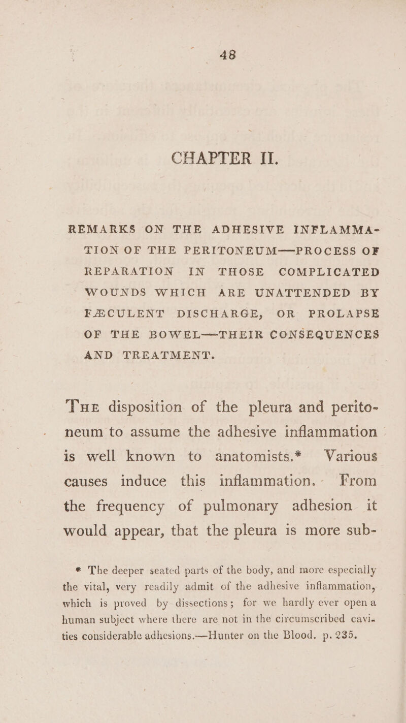 CHAPTER II. REMARKS ON THE ADHESIVE INFLAMMA- TION OF THE PERITONEUM—PROCESS OF REPARATION IN THOSE COMPLICATED ~ WOUNDS WHICH ARE UNATTENDED BY FACULENT DISCHARGE, OR PROLAPSE OF THE BOWEL—THEIR CONSEQUENCES AND TREATMENT. THE disposition of the pleura and perito- neum to assume the adhesive inflammation | is well known to anatomists.* Various causes induce this inflammation. From the frequency of pulmonary adhesion it would appear, that the pleura is more sub- * The deeper seated parts of the body, and more especially the vital, very readily admit of the adhesive inflammation, which is proved by dissections; for we hardly ever opena human subject where there are not in the circumscribed cavi- ties considerable adhesions.—Hunter on the Blood. p. 235.