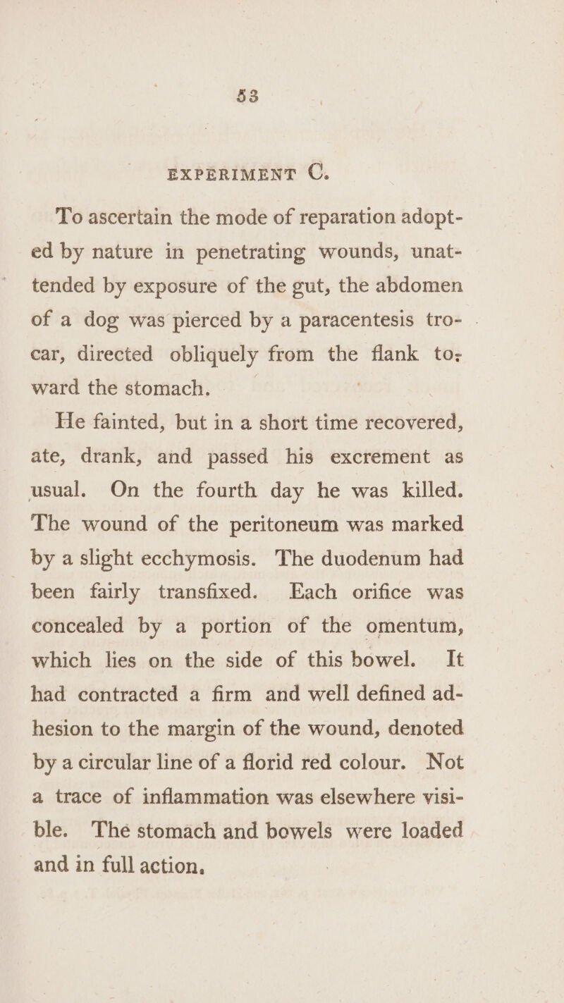 EXPERIMENT C. To ascertain the mode of reparation adopt- ed by nature in penetrating wounds, unat- tended by exposure of the gut, the abdomen of a dog was pierced by a paracentesis tro- . car, directed obliquely from the flank to: ward the stomach. | He fainted, but in a short time recovered, ate, drank, and passed his excrement as usual. On the fourth day he was killed. The wound of the peritoneum was marked by a slight ecchymosis. The duodenum had been fairly transfixed. Each orifice was concealed by a portion of the omentum, which lies on the side of this bowel. It had contracted a firm and well defined ad- hesion to the margin of the wound, denoted by a circular line of a florid red colour. Not a trace of inflammation was elsewhere visi- ble. The stomach and bowels were loaded and in full action,