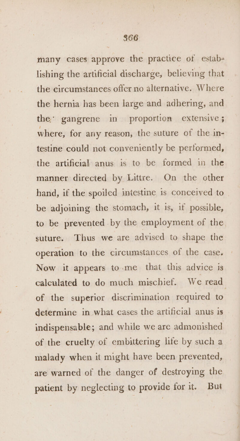 $66 many cases approve the practice of estab- lishing the artificial discharge, believing that the circumstances offer no alternative. Where the hernia has been large and adhering, and the’ gangrene in proportion extensive ; where, for any reason, the suture of the in- testine could not conveniently be performed, the artificial anus is to be formed in the manner directed by Littre. On the other hand, if the spoiled intestine is conceived to be adjoining the stomach, it is, if possible, to be prevented by the employment of the. suture. Thus we are advised to shape the operation to the circumstances of the case. Now it appears to.me that this advice is calculated to do much mischief. We read of the superior discrimination required to determine in what cases the artificial anus is indispensable; and while we are admonished of the cruelty of embittering life by such a malady when it might have been prevented, are warned of the danger of destroying the patient by neglecting to provide for it. But