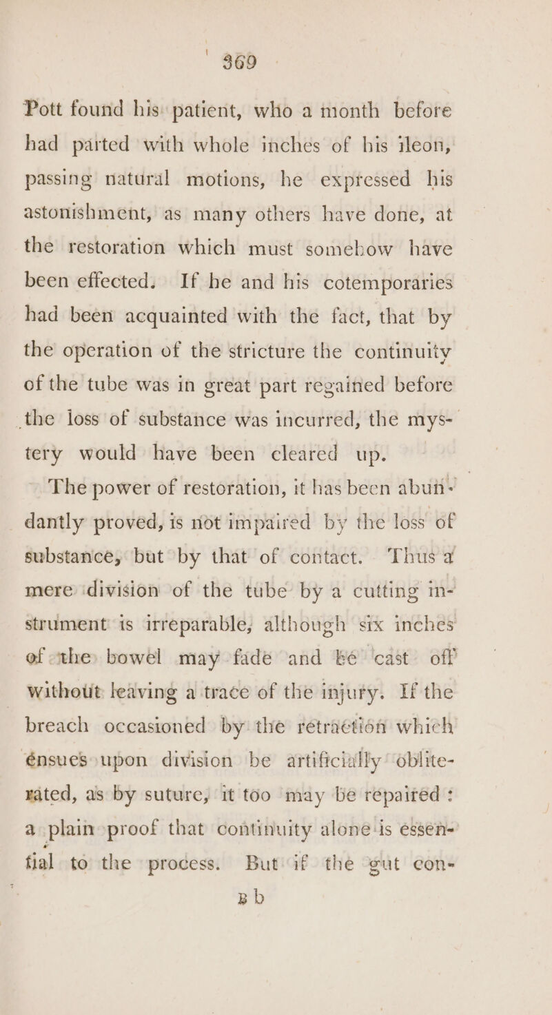 Pott found his: patient, who a month before had parted with whole inches of his ileon, passing natural motions, he expressed his astonishment, as many others have done, at the restoration which must somehow have been effected. If he and his cotemporaries had been acquainted with the fact, that by the operation of the stricture the continuity of the tube was in great part regained before the loss of substance was incurred, the mys- tery would have been cleared up. The power of restoration, it has been abutt- 7 dantly proved, is not impaired by the loss of substance, but by that of contact. Thus a mere idivision of the tube by a cutting m- strument is irreparable; although six inches of the bowel may fade and be ‘cast’ off without leaving a trace of the injury. If the breach occasioned by the retraction which €énsues upon division be artificially oblite- rated, as by suture, it too may be repaired : a plain proof that continuity alone-is essen- tial to the process. But if the gut con- Bb